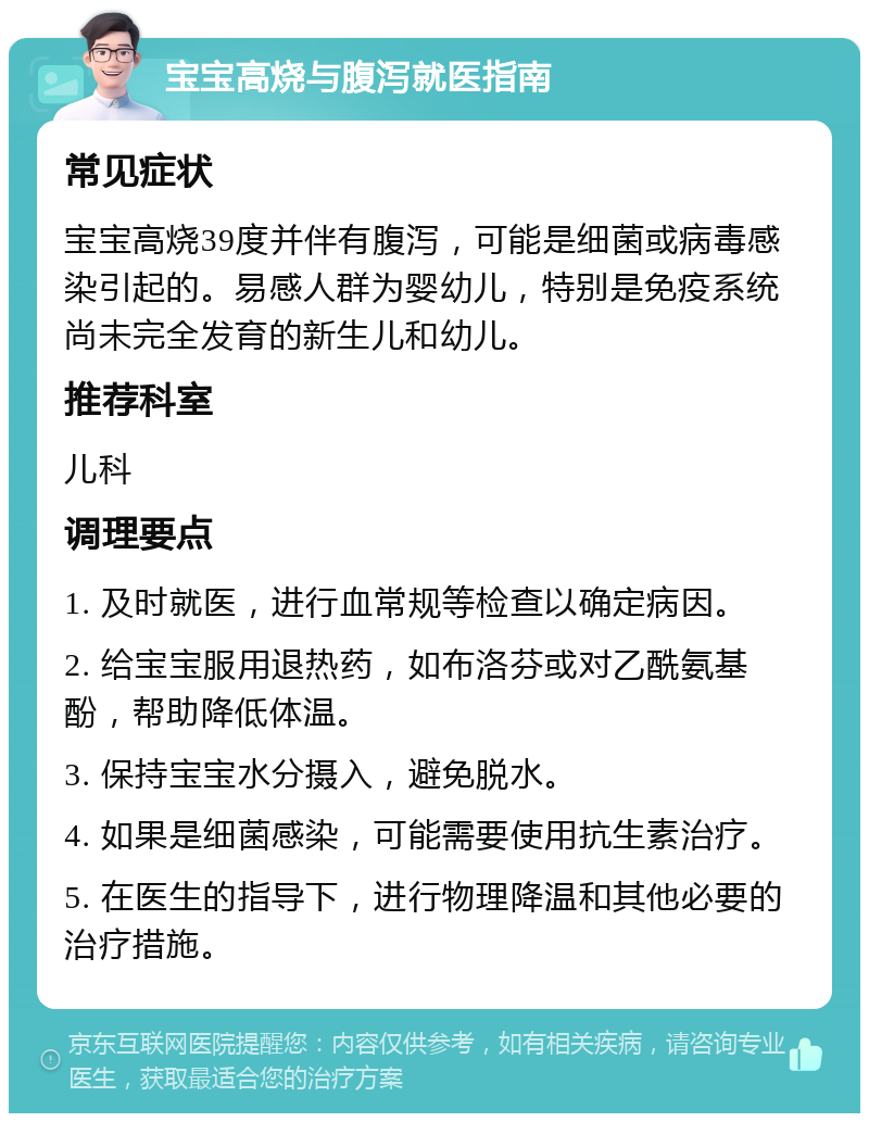 宝宝高烧与腹泻就医指南 常见症状 宝宝高烧39度并伴有腹泻，可能是细菌或病毒感染引起的。易感人群为婴幼儿，特别是免疫系统尚未完全发育的新生儿和幼儿。 推荐科室 儿科 调理要点 1. 及时就医，进行血常规等检查以确定病因。 2. 给宝宝服用退热药，如布洛芬或对乙酰氨基酚，帮助降低体温。 3. 保持宝宝水分摄入，避免脱水。 4. 如果是细菌感染，可能需要使用抗生素治疗。 5. 在医生的指导下，进行物理降温和其他必要的治疗措施。