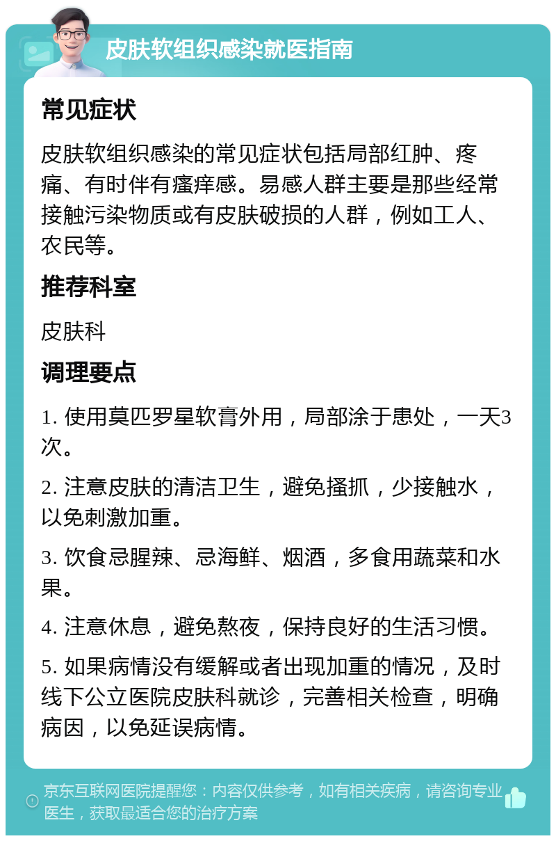 皮肤软组织感染就医指南 常见症状 皮肤软组织感染的常见症状包括局部红肿、疼痛、有时伴有瘙痒感。易感人群主要是那些经常接触污染物质或有皮肤破损的人群，例如工人、农民等。 推荐科室 皮肤科 调理要点 1. 使用莫匹罗星软膏外用，局部涂于患处，一天3次。 2. 注意皮肤的清洁卫生，避免搔抓，少接触水，以免刺激加重。 3. 饮食忌腥辣、忌海鲜、烟酒，多食用蔬菜和水果。 4. 注意休息，避免熬夜，保持良好的生活习惯。 5. 如果病情没有缓解或者出现加重的情况，及时线下公立医院皮肤科就诊，完善相关检查，明确病因，以免延误病情。