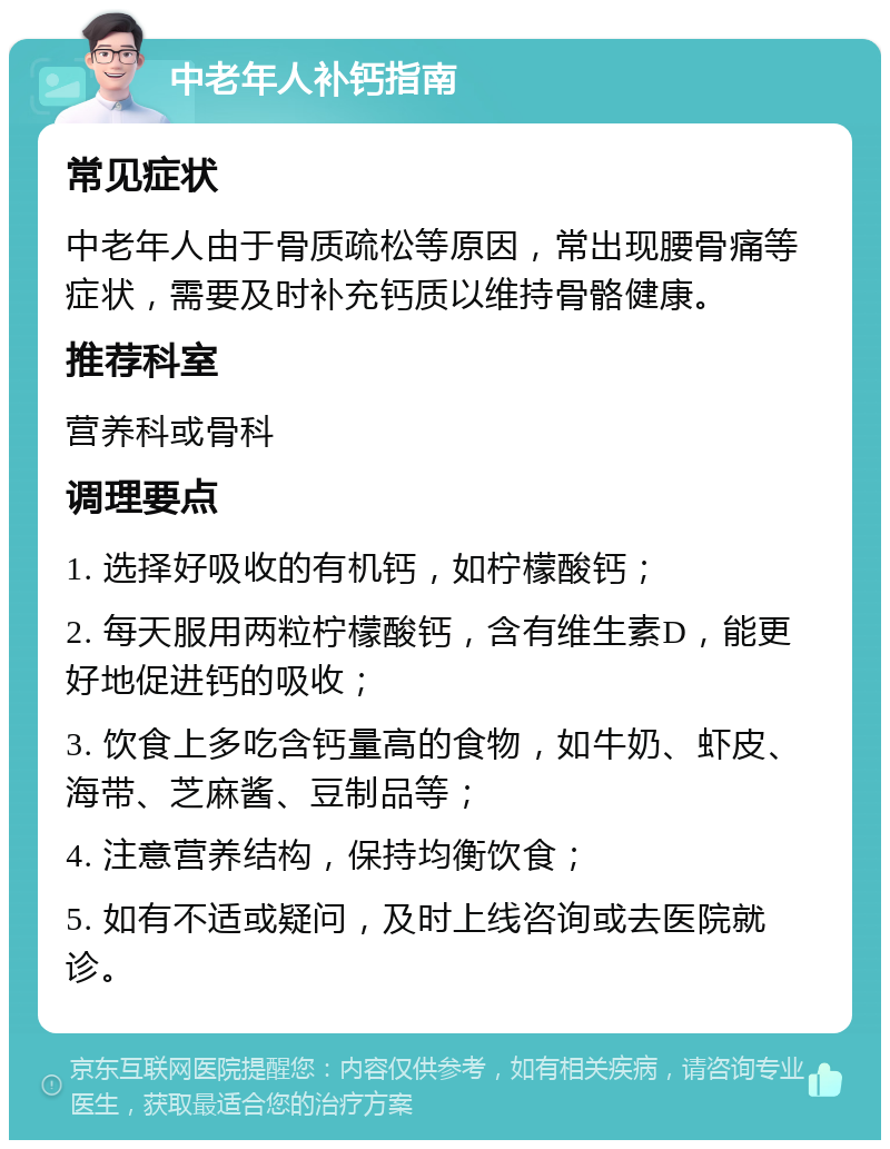 中老年人补钙指南 常见症状 中老年人由于骨质疏松等原因，常出现腰骨痛等症状，需要及时补充钙质以维持骨骼健康。 推荐科室 营养科或骨科 调理要点 1. 选择好吸收的有机钙，如柠檬酸钙； 2. 每天服用两粒柠檬酸钙，含有维生素D，能更好地促进钙的吸收； 3. 饮食上多吃含钙量高的食物，如牛奶、虾皮、海带、芝麻酱、豆制品等； 4. 注意营养结构，保持均衡饮食； 5. 如有不适或疑问，及时上线咨询或去医院就诊。