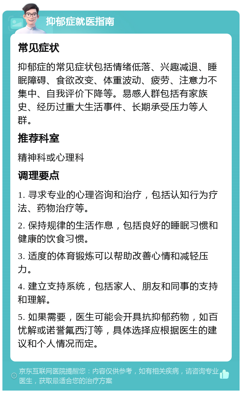 抑郁症就医指南 常见症状 抑郁症的常见症状包括情绪低落、兴趣减退、睡眠障碍、食欲改变、体重波动、疲劳、注意力不集中、自我评价下降等。易感人群包括有家族史、经历过重大生活事件、长期承受压力等人群。 推荐科室 精神科或心理科 调理要点 1. 寻求专业的心理咨询和治疗，包括认知行为疗法、药物治疗等。 2. 保持规律的生活作息，包括良好的睡眠习惯和健康的饮食习惯。 3. 适度的体育锻炼可以帮助改善心情和减轻压力。 4. 建立支持系统，包括家人、朋友和同事的支持和理解。 5. 如果需要，医生可能会开具抗抑郁药物，如百忧解或诺誉氟西汀等，具体选择应根据医生的建议和个人情况而定。