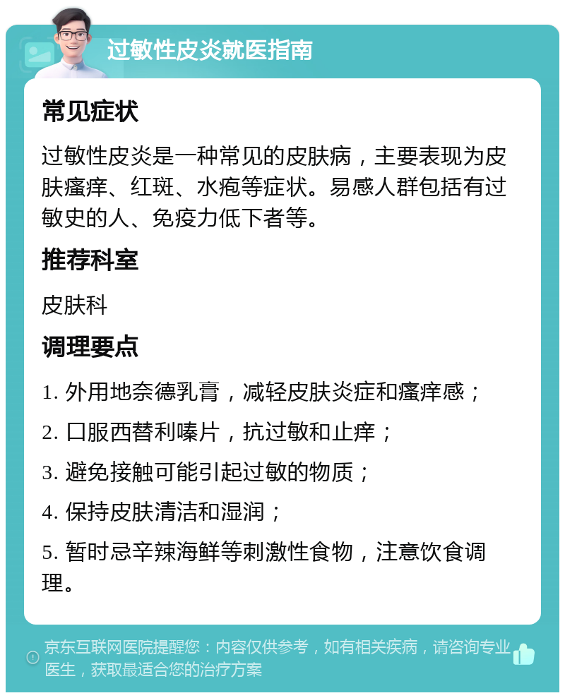 过敏性皮炎就医指南 常见症状 过敏性皮炎是一种常见的皮肤病，主要表现为皮肤瘙痒、红斑、水疱等症状。易感人群包括有过敏史的人、免疫力低下者等。 推荐科室 皮肤科 调理要点 1. 外用地奈德乳膏，减轻皮肤炎症和瘙痒感； 2. 口服西替利嗪片，抗过敏和止痒； 3. 避免接触可能引起过敏的物质； 4. 保持皮肤清洁和湿润； 5. 暂时忌辛辣海鲜等刺激性食物，注意饮食调理。