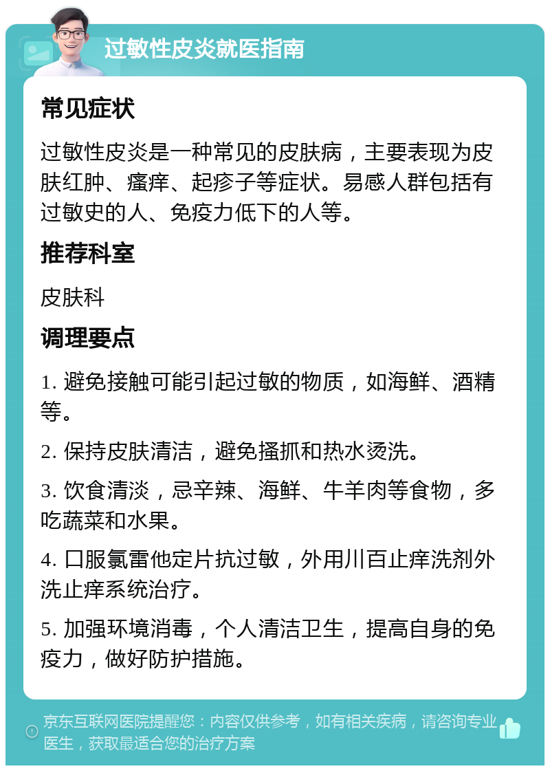 过敏性皮炎就医指南 常见症状 过敏性皮炎是一种常见的皮肤病，主要表现为皮肤红肿、瘙痒、起疹子等症状。易感人群包括有过敏史的人、免疫力低下的人等。 推荐科室 皮肤科 调理要点 1. 避免接触可能引起过敏的物质，如海鲜、酒精等。 2. 保持皮肤清洁，避免搔抓和热水烫洗。 3. 饮食清淡，忌辛辣、海鲜、牛羊肉等食物，多吃蔬菜和水果。 4. 口服氯雷他定片抗过敏，外用川百止痒洗剂外洗止痒系统治疗。 5. 加强环境消毒，个人清洁卫生，提高自身的免疫力，做好防护措施。