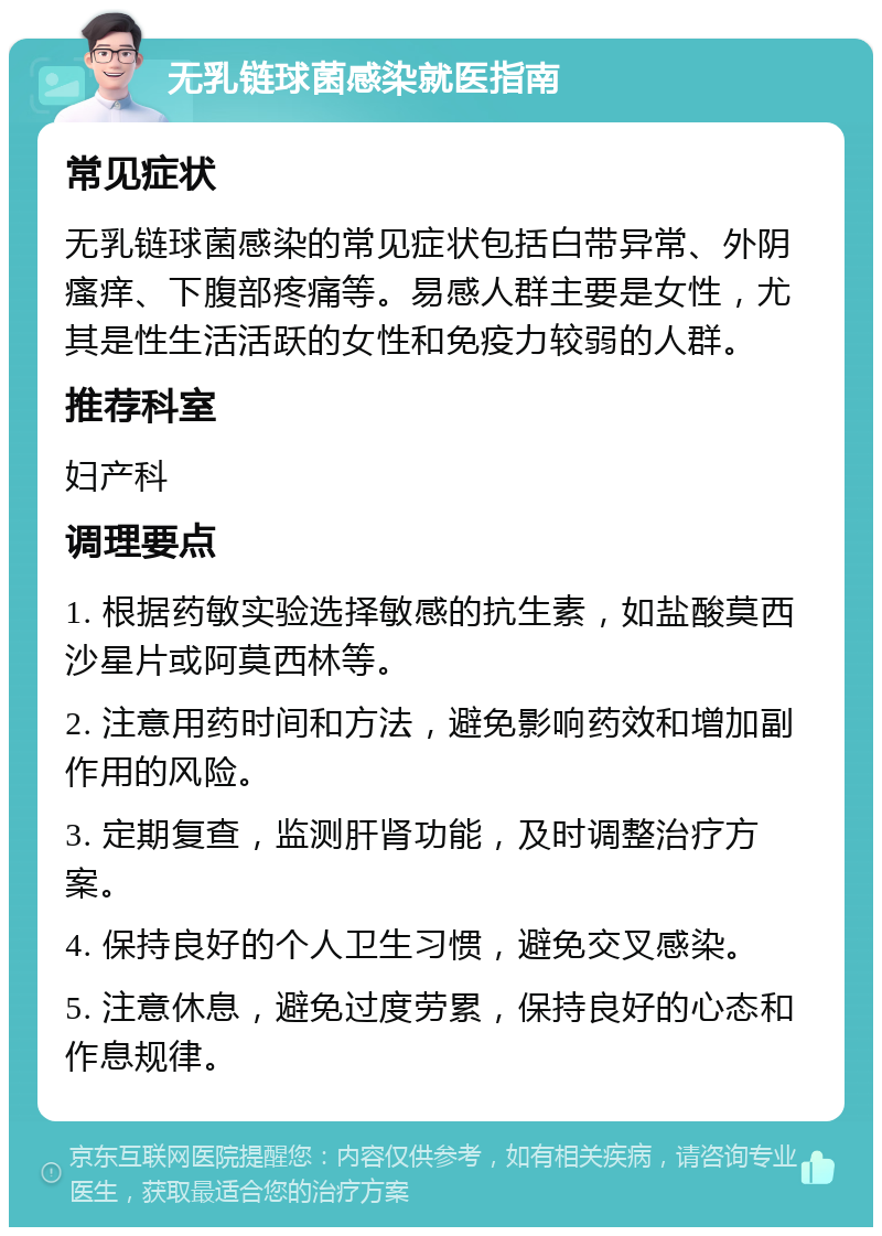 无乳链球菌感染就医指南 常见症状 无乳链球菌感染的常见症状包括白带异常、外阴瘙痒、下腹部疼痛等。易感人群主要是女性，尤其是性生活活跃的女性和免疫力较弱的人群。 推荐科室 妇产科 调理要点 1. 根据药敏实验选择敏感的抗生素，如盐酸莫西沙星片或阿莫西林等。 2. 注意用药时间和方法，避免影响药效和增加副作用的风险。 3. 定期复查，监测肝肾功能，及时调整治疗方案。 4. 保持良好的个人卫生习惯，避免交叉感染。 5. 注意休息，避免过度劳累，保持良好的心态和作息规律。