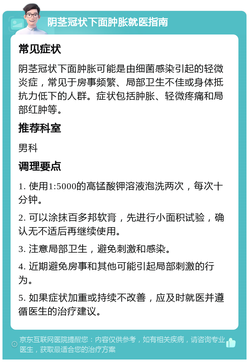 阴茎冠状下面肿胀就医指南 常见症状 阴茎冠状下面肿胀可能是由细菌感染引起的轻微炎症，常见于房事频繁、局部卫生不佳或身体抵抗力低下的人群。症状包括肿胀、轻微疼痛和局部红肿等。 推荐科室 男科 调理要点 1. 使用1:5000的高锰酸钾溶液泡洗两次，每次十分钟。 2. 可以涂抹百多邦软膏，先进行小面积试验，确认无不适后再继续使用。 3. 注意局部卫生，避免刺激和感染。 4. 近期避免房事和其他可能引起局部刺激的行为。 5. 如果症状加重或持续不改善，应及时就医并遵循医生的治疗建议。