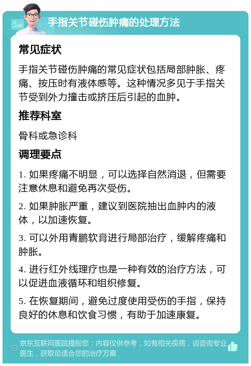 手指关节碰伤肿痛的处理方法 常见症状 手指关节碰伤肿痛的常见症状包括局部肿胀、疼痛、按压时有液体感等。这种情况多见于手指关节受到外力撞击或挤压后引起的血肿。 推荐科室 骨科或急诊科 调理要点 1. 如果疼痛不明显，可以选择自然消退，但需要注意休息和避免再次受伤。 2. 如果肿胀严重，建议到医院抽出血肿内的液体，以加速恢复。 3. 可以外用青鹏软膏进行局部治疗，缓解疼痛和肿胀。 4. 进行红外线理疗也是一种有效的治疗方法，可以促进血液循环和组织修复。 5. 在恢复期间，避免过度使用受伤的手指，保持良好的休息和饮食习惯，有助于加速康复。