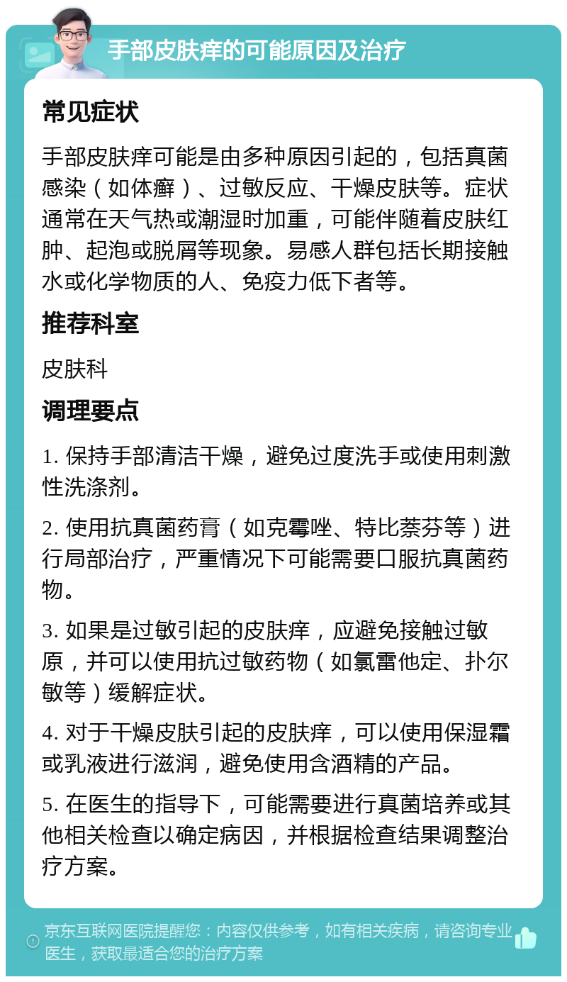 手部皮肤痒的可能原因及治疗 常见症状 手部皮肤痒可能是由多种原因引起的，包括真菌感染（如体癣）、过敏反应、干燥皮肤等。症状通常在天气热或潮湿时加重，可能伴随着皮肤红肿、起泡或脱屑等现象。易感人群包括长期接触水或化学物质的人、免疫力低下者等。 推荐科室 皮肤科 调理要点 1. 保持手部清洁干燥，避免过度洗手或使用刺激性洗涤剂。 2. 使用抗真菌药膏（如克霉唑、特比萘芬等）进行局部治疗，严重情况下可能需要口服抗真菌药物。 3. 如果是过敏引起的皮肤痒，应避免接触过敏原，并可以使用抗过敏药物（如氯雷他定、扑尔敏等）缓解症状。 4. 对于干燥皮肤引起的皮肤痒，可以使用保湿霜或乳液进行滋润，避免使用含酒精的产品。 5. 在医生的指导下，可能需要进行真菌培养或其他相关检查以确定病因，并根据检查结果调整治疗方案。