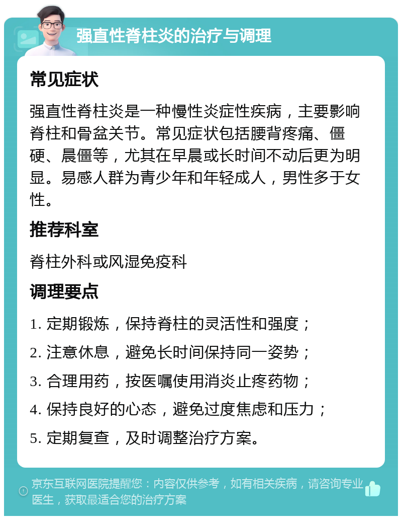 强直性脊柱炎的治疗与调理 常见症状 强直性脊柱炎是一种慢性炎症性疾病，主要影响脊柱和骨盆关节。常见症状包括腰背疼痛、僵硬、晨僵等，尤其在早晨或长时间不动后更为明显。易感人群为青少年和年轻成人，男性多于女性。 推荐科室 脊柱外科或风湿免疫科 调理要点 1. 定期锻炼，保持脊柱的灵活性和强度； 2. 注意休息，避免长时间保持同一姿势； 3. 合理用药，按医嘱使用消炎止疼药物； 4. 保持良好的心态，避免过度焦虑和压力； 5. 定期复查，及时调整治疗方案。