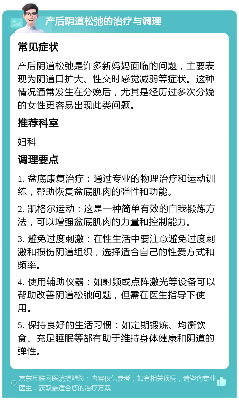 产后阴道松弛的治疗与调理 常见症状 产后阴道松弛是许多新妈妈面临的问题，主要表现为阴道口扩大、性交时感觉减弱等症状。这种情况通常发生在分娩后，尤其是经历过多次分娩的女性更容易出现此类问题。 推荐科室 妇科 调理要点 1. 盆底康复治疗：通过专业的物理治疗和运动训练，帮助恢复盆底肌肉的弹性和功能。 2. 凯格尔运动：这是一种简单有效的自我锻炼方法，可以增强盆底肌肉的力量和控制能力。 3. 避免过度刺激：在性生活中要注意避免过度刺激和损伤阴道组织，选择适合自己的性爱方式和频率。 4. 使用辅助仪器：如射频或点阵激光等设备可以帮助改善阴道松弛问题，但需在医生指导下使用。 5. 保持良好的生活习惯：如定期锻炼、均衡饮食、充足睡眠等都有助于维持身体健康和阴道的弹性。