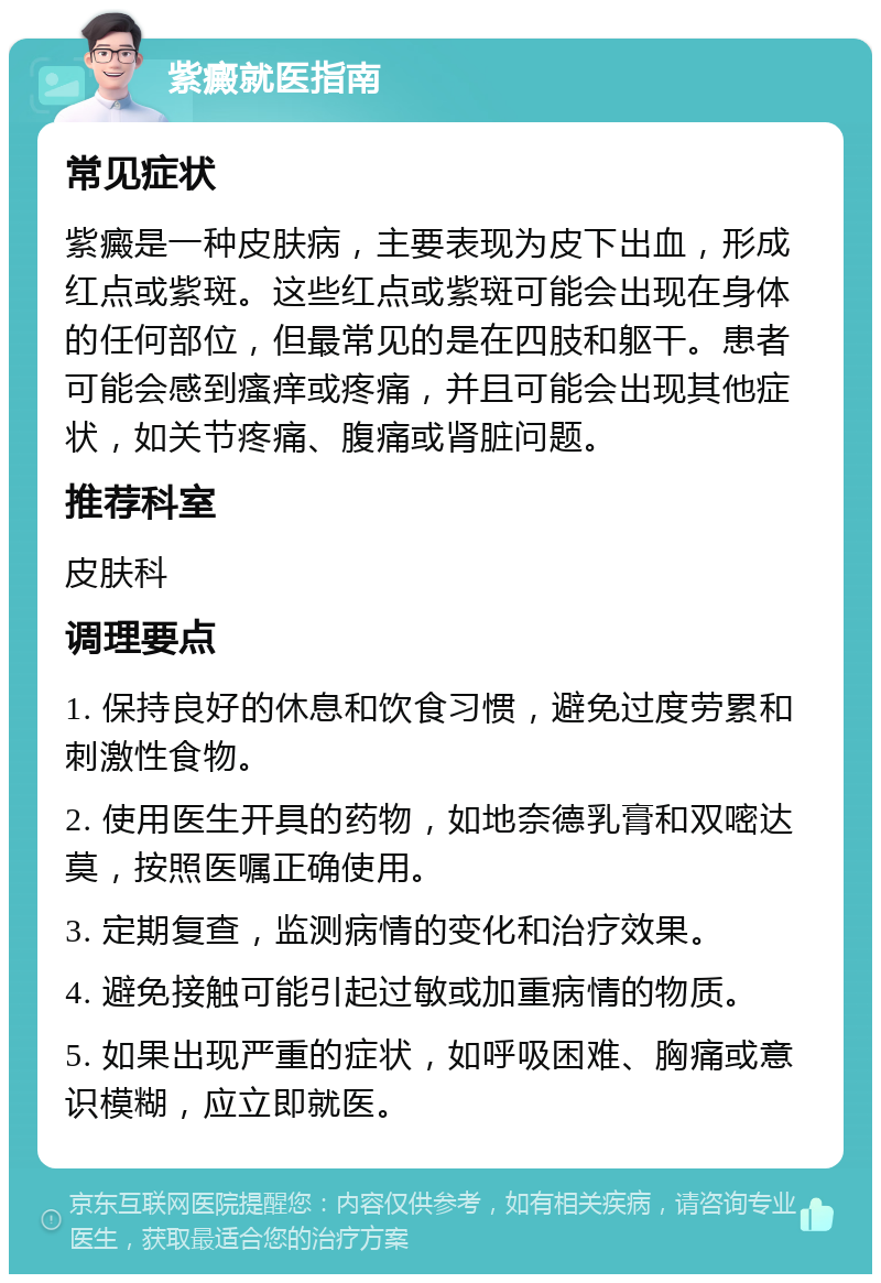 紫癜就医指南 常见症状 紫癜是一种皮肤病，主要表现为皮下出血，形成红点或紫斑。这些红点或紫斑可能会出现在身体的任何部位，但最常见的是在四肢和躯干。患者可能会感到瘙痒或疼痛，并且可能会出现其他症状，如关节疼痛、腹痛或肾脏问题。 推荐科室 皮肤科 调理要点 1. 保持良好的休息和饮食习惯，避免过度劳累和刺激性食物。 2. 使用医生开具的药物，如地奈德乳膏和双嘧达莫，按照医嘱正确使用。 3. 定期复查，监测病情的变化和治疗效果。 4. 避免接触可能引起过敏或加重病情的物质。 5. 如果出现严重的症状，如呼吸困难、胸痛或意识模糊，应立即就医。