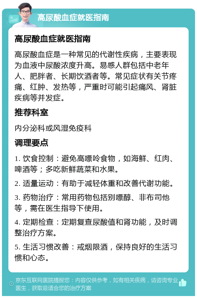 高尿酸血症就医指南 高尿酸血症就医指南 高尿酸血症是一种常见的代谢性疾病，主要表现为血液中尿酸浓度升高。易感人群包括中老年人、肥胖者、长期饮酒者等。常见症状有关节疼痛、红肿、发热等，严重时可能引起痛风、肾脏疾病等并发症。 推荐科室 内分泌科或风湿免疫科 调理要点 1. 饮食控制：避免高嘌呤食物，如海鲜、红肉、啤酒等；多吃新鲜蔬菜和水果。 2. 适量运动：有助于减轻体重和改善代谢功能。 3. 药物治疗：常用药物包括别嘌醇、非布司他等，需在医生指导下使用。 4. 定期检查：定期复查尿酸值和肾功能，及时调整治疗方案。 5. 生活习惯改善：戒烟限酒，保持良好的生活习惯和心态。