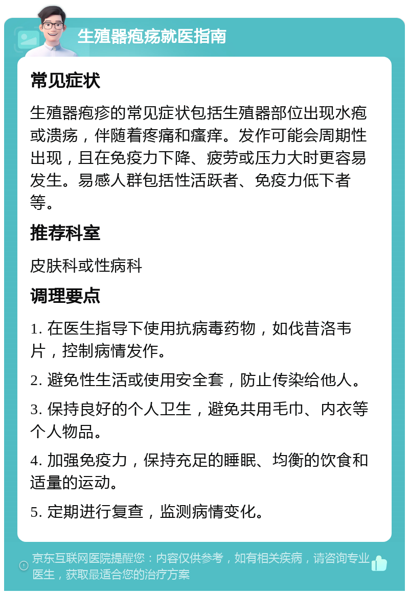 生殖器疱疡就医指南 常见症状 生殖器疱疹的常见症状包括生殖器部位出现水疱或溃疡，伴随着疼痛和瘙痒。发作可能会周期性出现，且在免疫力下降、疲劳或压力大时更容易发生。易感人群包括性活跃者、免疫力低下者等。 推荐科室 皮肤科或性病科 调理要点 1. 在医生指导下使用抗病毒药物，如伐昔洛韦片，控制病情发作。 2. 避免性生活或使用安全套，防止传染给他人。 3. 保持良好的个人卫生，避免共用毛巾、内衣等个人物品。 4. 加强免疫力，保持充足的睡眠、均衡的饮食和适量的运动。 5. 定期进行复查，监测病情变化。