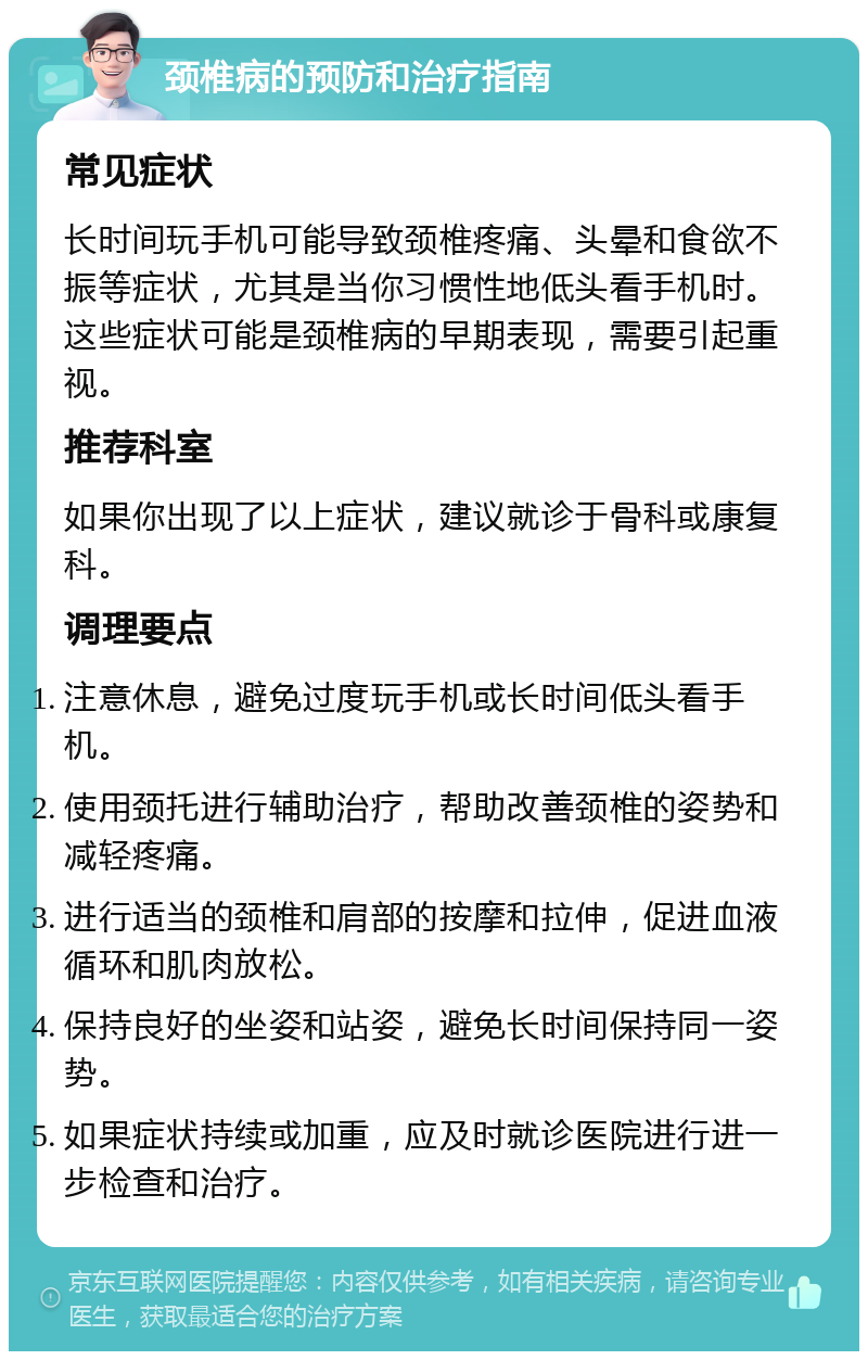 颈椎病的预防和治疗指南 常见症状 长时间玩手机可能导致颈椎疼痛、头晕和食欲不振等症状，尤其是当你习惯性地低头看手机时。这些症状可能是颈椎病的早期表现，需要引起重视。 推荐科室 如果你出现了以上症状，建议就诊于骨科或康复科。 调理要点 注意休息，避免过度玩手机或长时间低头看手机。 使用颈托进行辅助治疗，帮助改善颈椎的姿势和减轻疼痛。 进行适当的颈椎和肩部的按摩和拉伸，促进血液循环和肌肉放松。 保持良好的坐姿和站姿，避免长时间保持同一姿势。 如果症状持续或加重，应及时就诊医院进行进一步检查和治疗。