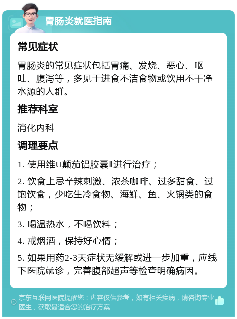 胃肠炎就医指南 常见症状 胃肠炎的常见症状包括胃痛、发烧、恶心、呕吐、腹泻等，多见于进食不洁食物或饮用不干净水源的人群。 推荐科室 消化内科 调理要点 1. 使用维U颠茄铝胶囊Ⅱ进行治疗； 2. 饮食上忌辛辣刺激、浓茶咖啡、过多甜食、过饱饮食，少吃生冷食物、海鲜、鱼、火锅类的食物； 3. 喝温热水，不喝饮料； 4. 戒烟酒，保持好心情； 5. 如果用药2-3天症状无缓解或进一步加重，应线下医院就诊，完善腹部超声等检查明确病因。