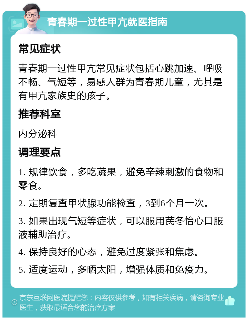 青春期一过性甲亢就医指南 常见症状 青春期一过性甲亢常见症状包括心跳加速、呼吸不畅、气短等，易感人群为青春期儿童，尤其是有甲亢家族史的孩子。 推荐科室 内分泌科 调理要点 1. 规律饮食，多吃蔬果，避免辛辣刺激的食物和零食。 2. 定期复查甲状腺功能检查，3到6个月一次。 3. 如果出现气短等症状，可以服用芪冬怡心口服液辅助治疗。 4. 保持良好的心态，避免过度紧张和焦虑。 5. 适度运动，多晒太阳，增强体质和免疫力。