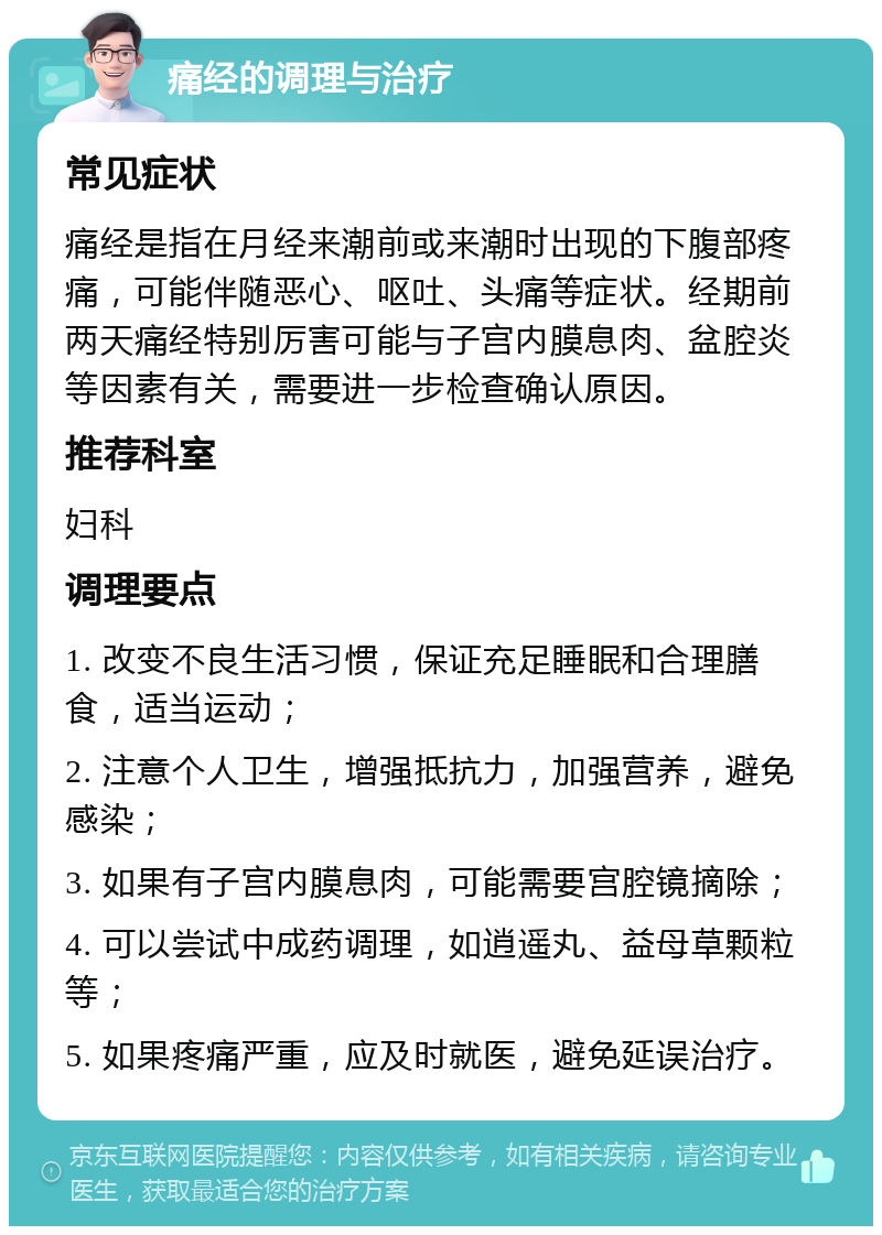 痛经的调理与治疗 常见症状 痛经是指在月经来潮前或来潮时出现的下腹部疼痛，可能伴随恶心、呕吐、头痛等症状。经期前两天痛经特别厉害可能与子宫内膜息肉、盆腔炎等因素有关，需要进一步检查确认原因。 推荐科室 妇科 调理要点 1. 改变不良生活习惯，保证充足睡眠和合理膳食，适当运动； 2. 注意个人卫生，增强抵抗力，加强营养，避免感染； 3. 如果有子宫内膜息肉，可能需要宫腔镜摘除； 4. 可以尝试中成药调理，如逍遥丸、益母草颗粒等； 5. 如果疼痛严重，应及时就医，避免延误治疗。