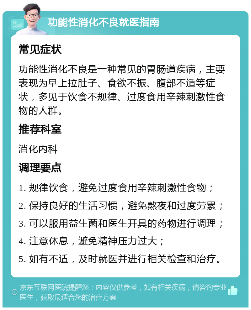 功能性消化不良就医指南 常见症状 功能性消化不良是一种常见的胃肠道疾病，主要表现为早上拉肚子、食欲不振、腹部不适等症状，多见于饮食不规律、过度食用辛辣刺激性食物的人群。 推荐科室 消化内科 调理要点 1. 规律饮食，避免过度食用辛辣刺激性食物； 2. 保持良好的生活习惯，避免熬夜和过度劳累； 3. 可以服用益生菌和医生开具的药物进行调理； 4. 注意休息，避免精神压力过大； 5. 如有不适，及时就医并进行相关检查和治疗。