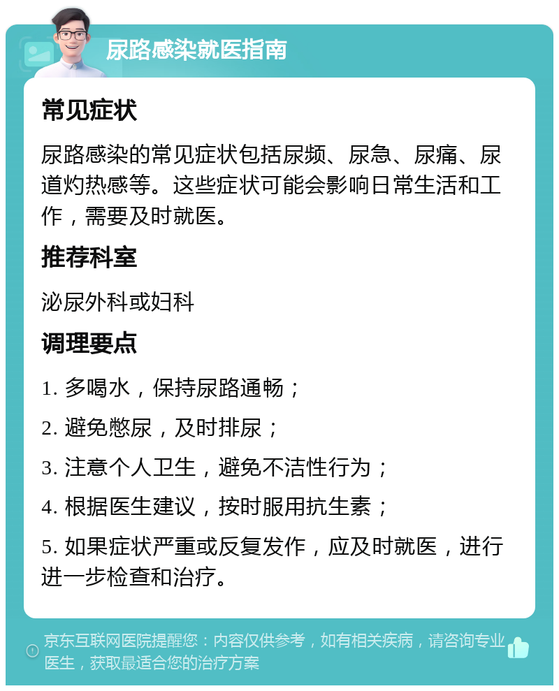 尿路感染就医指南 常见症状 尿路感染的常见症状包括尿频、尿急、尿痛、尿道灼热感等。这些症状可能会影响日常生活和工作，需要及时就医。 推荐科室 泌尿外科或妇科 调理要点 1. 多喝水，保持尿路通畅； 2. 避免憋尿，及时排尿； 3. 注意个人卫生，避免不洁性行为； 4. 根据医生建议，按时服用抗生素； 5. 如果症状严重或反复发作，应及时就医，进行进一步检查和治疗。