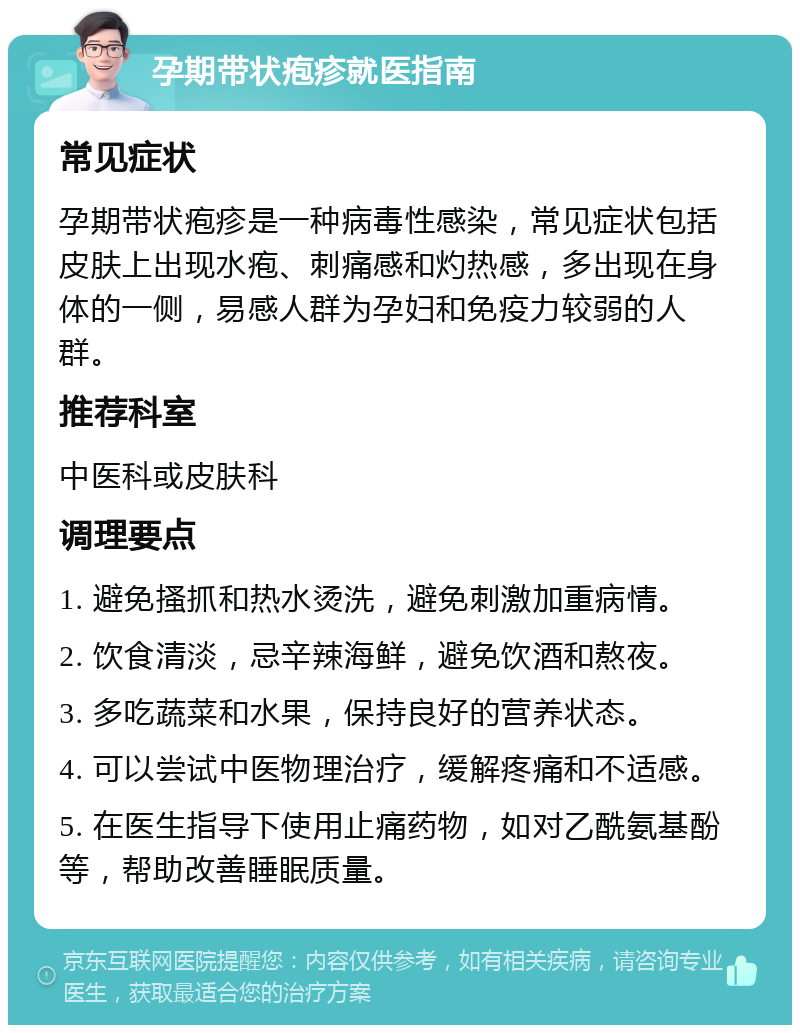 孕期带状疱疹就医指南 常见症状 孕期带状疱疹是一种病毒性感染，常见症状包括皮肤上出现水疱、刺痛感和灼热感，多出现在身体的一侧，易感人群为孕妇和免疫力较弱的人群。 推荐科室 中医科或皮肤科 调理要点 1. 避免搔抓和热水烫洗，避免刺激加重病情。 2. 饮食清淡，忌辛辣海鲜，避免饮酒和熬夜。 3. 多吃蔬菜和水果，保持良好的营养状态。 4. 可以尝试中医物理治疗，缓解疼痛和不适感。 5. 在医生指导下使用止痛药物，如对乙酰氨基酚等，帮助改善睡眠质量。