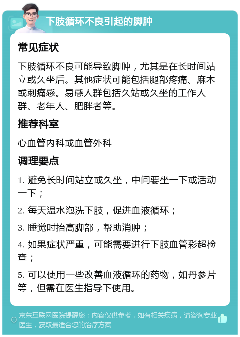 下肢循环不良引起的脚肿 常见症状 下肢循环不良可能导致脚肿，尤其是在长时间站立或久坐后。其他症状可能包括腿部疼痛、麻木或刺痛感。易感人群包括久站或久坐的工作人群、老年人、肥胖者等。 推荐科室 心血管内科或血管外科 调理要点 1. 避免长时间站立或久坐，中间要坐一下或活动一下； 2. 每天温水泡洗下肢，促进血液循环； 3. 睡觉时抬高脚部，帮助消肿； 4. 如果症状严重，可能需要进行下肢血管彩超检查； 5. 可以使用一些改善血液循环的药物，如丹参片等，但需在医生指导下使用。