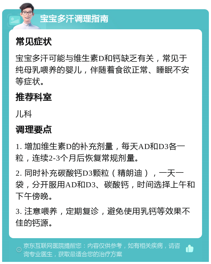 宝宝多汗调理指南 常见症状 宝宝多汗可能与维生素D和钙缺乏有关，常见于纯母乳喂养的婴儿，伴随着食欲正常、睡眠不安等症状。 推荐科室 儿科 调理要点 1. 增加维生素D的补充剂量，每天AD和D3各一粒，连续2-3个月后恢复常规剂量。 2. 同时补充碳酸钙D3颗粒（精朗迪），一天一袋，分开服用AD和D3、碳酸钙，时间选择上午和下午傍晚。 3. 注意喂养，定期复诊，避免使用乳钙等效果不佳的钙源。