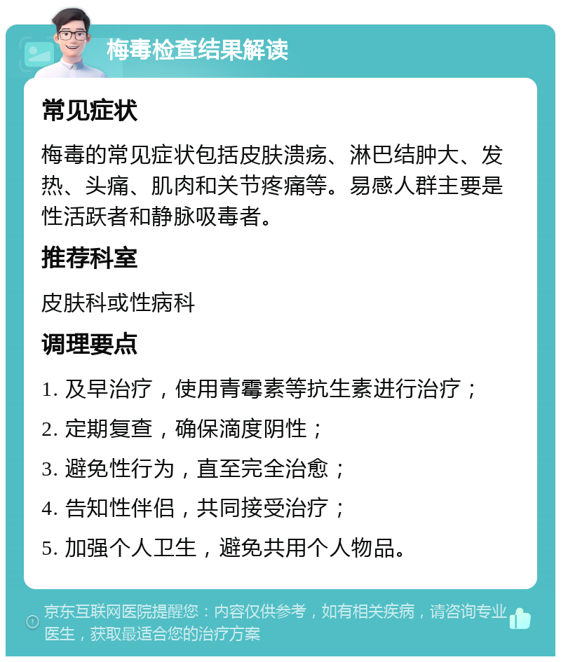 梅毒检查结果解读 常见症状 梅毒的常见症状包括皮肤溃疡、淋巴结肿大、发热、头痛、肌肉和关节疼痛等。易感人群主要是性活跃者和静脉吸毒者。 推荐科室 皮肤科或性病科 调理要点 1. 及早治疗，使用青霉素等抗生素进行治疗； 2. 定期复查，确保滴度阴性； 3. 避免性行为，直至完全治愈； 4. 告知性伴侣，共同接受治疗； 5. 加强个人卫生，避免共用个人物品。