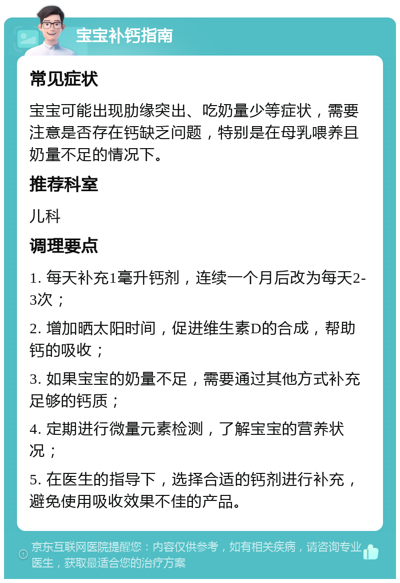 宝宝补钙指南 常见症状 宝宝可能出现肋缘突出、吃奶量少等症状，需要注意是否存在钙缺乏问题，特别是在母乳喂养且奶量不足的情况下。 推荐科室 儿科 调理要点 1. 每天补充1毫升钙剂，连续一个月后改为每天2-3次； 2. 增加晒太阳时间，促进维生素D的合成，帮助钙的吸收； 3. 如果宝宝的奶量不足，需要通过其他方式补充足够的钙质； 4. 定期进行微量元素检测，了解宝宝的营养状况； 5. 在医生的指导下，选择合适的钙剂进行补充，避免使用吸收效果不佳的产品。