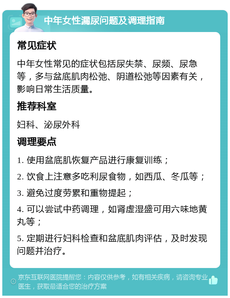 中年女性漏尿问题及调理指南 常见症状 中年女性常见的症状包括尿失禁、尿频、尿急等，多与盆底肌肉松弛、阴道松弛等因素有关，影响日常生活质量。 推荐科室 妇科、泌尿外科 调理要点 1. 使用盆底肌恢复产品进行康复训练； 2. 饮食上注意多吃利尿食物，如西瓜、冬瓜等； 3. 避免过度劳累和重物提起； 4. 可以尝试中药调理，如肾虚湿盛可用六味地黄丸等； 5. 定期进行妇科检查和盆底肌肉评估，及时发现问题并治疗。