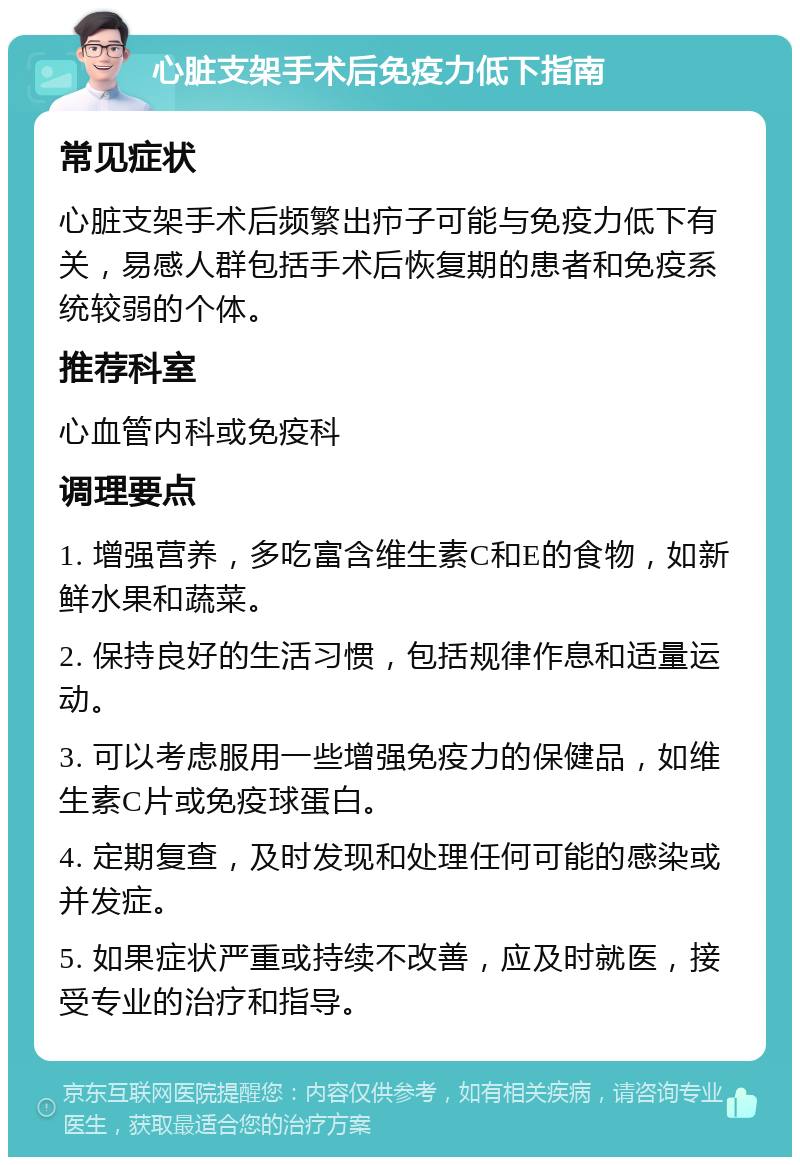 心脏支架手术后免疫力低下指南 常见症状 心脏支架手术后频繁出疖子可能与免疫力低下有关，易感人群包括手术后恢复期的患者和免疫系统较弱的个体。 推荐科室 心血管内科或免疫科 调理要点 1. 增强营养，多吃富含维生素C和E的食物，如新鲜水果和蔬菜。 2. 保持良好的生活习惯，包括规律作息和适量运动。 3. 可以考虑服用一些增强免疫力的保健品，如维生素C片或免疫球蛋白。 4. 定期复查，及时发现和处理任何可能的感染或并发症。 5. 如果症状严重或持续不改善，应及时就医，接受专业的治疗和指导。