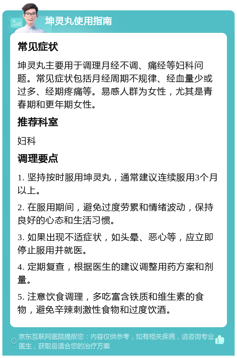 坤灵丸使用指南 常见症状 坤灵丸主要用于调理月经不调、痛经等妇科问题。常见症状包括月经周期不规律、经血量少或过多、经期疼痛等。易感人群为女性，尤其是青春期和更年期女性。 推荐科室 妇科 调理要点 1. 坚持按时服用坤灵丸，通常建议连续服用3个月以上。 2. 在服用期间，避免过度劳累和情绪波动，保持良好的心态和生活习惯。 3. 如果出现不适症状，如头晕、恶心等，应立即停止服用并就医。 4. 定期复查，根据医生的建议调整用药方案和剂量。 5. 注意饮食调理，多吃富含铁质和维生素的食物，避免辛辣刺激性食物和过度饮酒。