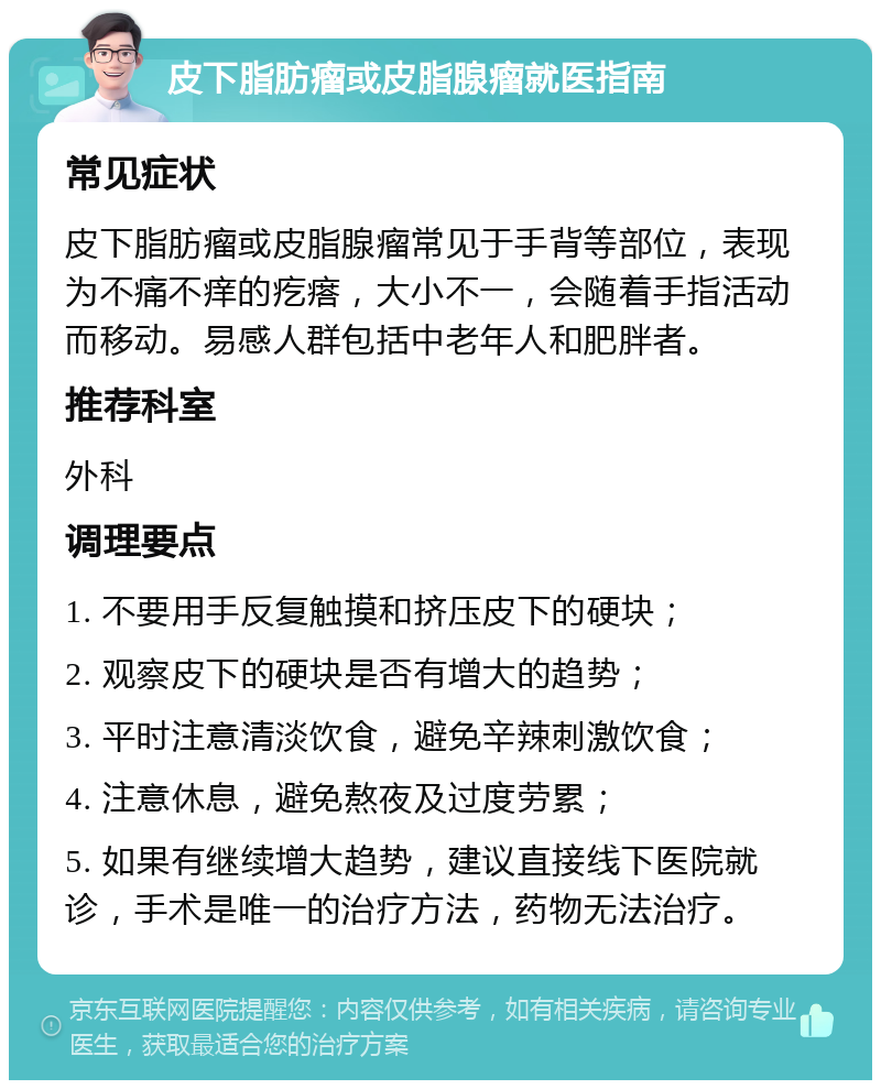 皮下脂肪瘤或皮脂腺瘤就医指南 常见症状 皮下脂肪瘤或皮脂腺瘤常见于手背等部位，表现为不痛不痒的疙瘩，大小不一，会随着手指活动而移动。易感人群包括中老年人和肥胖者。 推荐科室 外科 调理要点 1. 不要用手反复触摸和挤压皮下的硬块； 2. 观察皮下的硬块是否有增大的趋势； 3. 平时注意清淡饮食，避免辛辣刺激饮食； 4. 注意休息，避免熬夜及过度劳累； 5. 如果有继续增大趋势，建议直接线下医院就诊，手术是唯一的治疗方法，药物无法治疗。