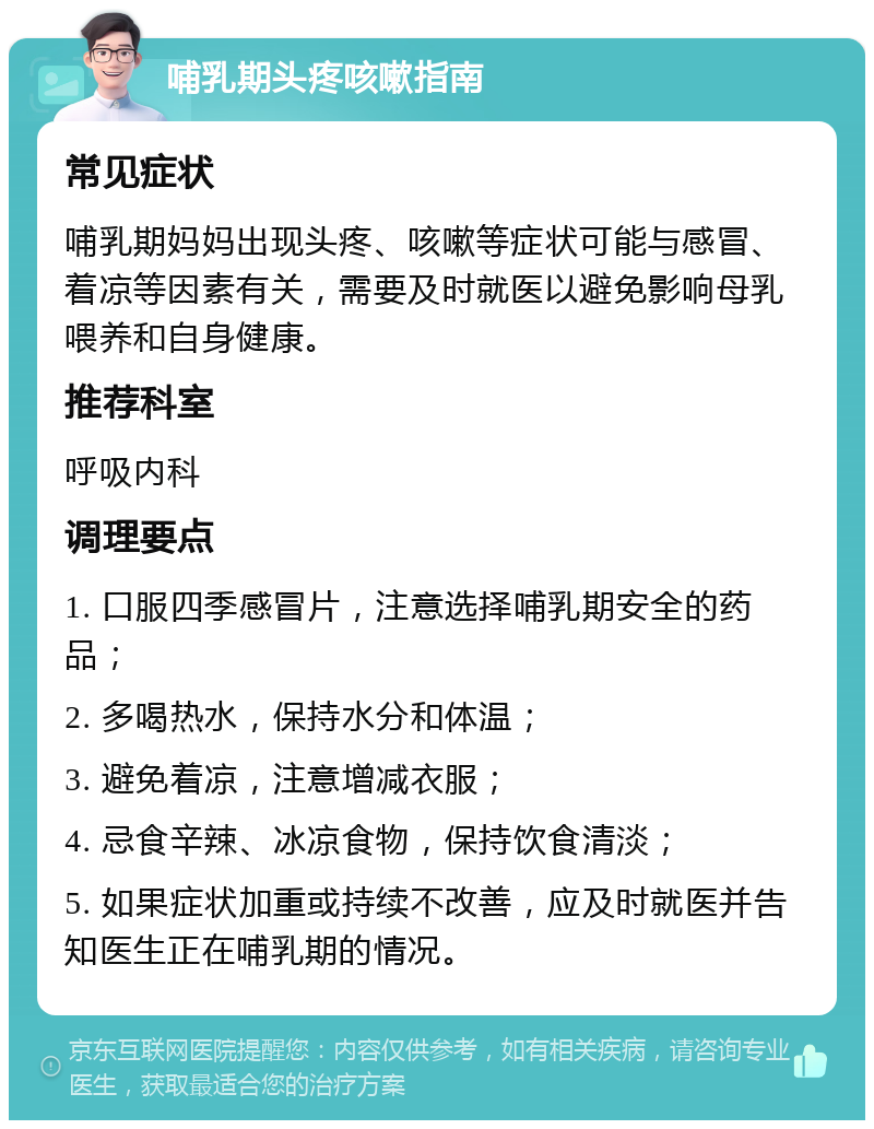 哺乳期头疼咳嗽指南 常见症状 哺乳期妈妈出现头疼、咳嗽等症状可能与感冒、着凉等因素有关，需要及时就医以避免影响母乳喂养和自身健康。 推荐科室 呼吸内科 调理要点 1. 口服四季感冒片，注意选择哺乳期安全的药品； 2. 多喝热水，保持水分和体温； 3. 避免着凉，注意增减衣服； 4. 忌食辛辣、冰凉食物，保持饮食清淡； 5. 如果症状加重或持续不改善，应及时就医并告知医生正在哺乳期的情况。