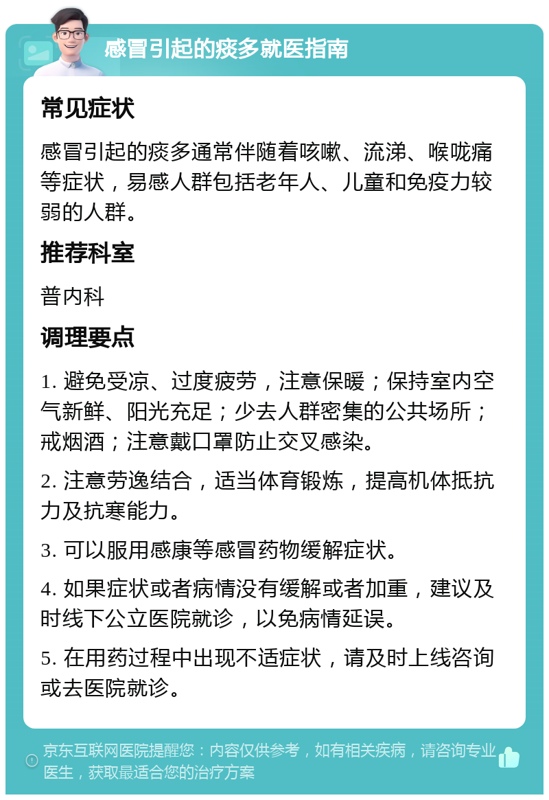 感冒引起的痰多就医指南 常见症状 感冒引起的痰多通常伴随着咳嗽、流涕、喉咙痛等症状，易感人群包括老年人、儿童和免疫力较弱的人群。 推荐科室 普内科 调理要点 1. 避免受凉、过度疲劳，注意保暖；保持室内空气新鲜、阳光充足；少去人群密集的公共场所；戒烟酒；注意戴口罩防止交叉感染。 2. 注意劳逸结合，适当体育锻炼，提高机体抵抗力及抗寒能力。 3. 可以服用感康等感冒药物缓解症状。 4. 如果症状或者病情没有缓解或者加重，建议及时线下公立医院就诊，以免病情延误。 5. 在用药过程中出现不适症状，请及时上线咨询或去医院就诊。