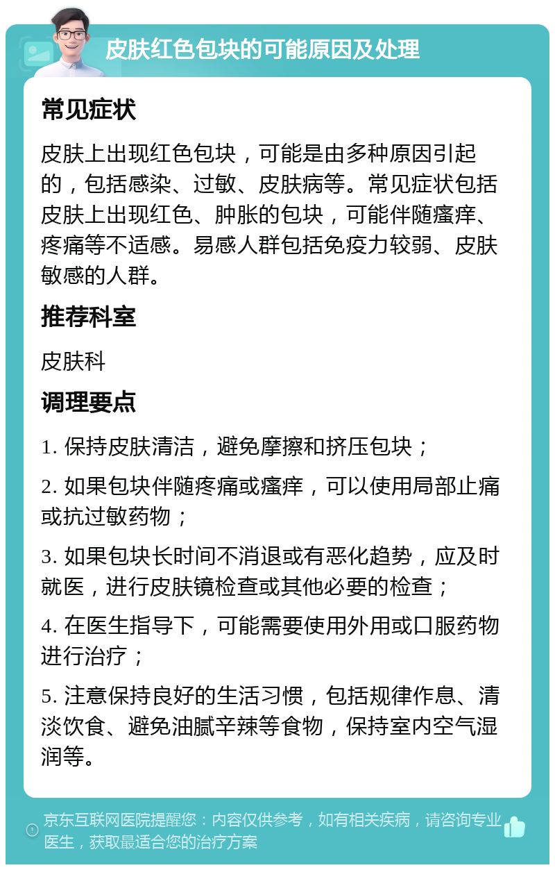 皮肤红色包块的可能原因及处理 常见症状 皮肤上出现红色包块，可能是由多种原因引起的，包括感染、过敏、皮肤病等。常见症状包括皮肤上出现红色、肿胀的包块，可能伴随瘙痒、疼痛等不适感。易感人群包括免疫力较弱、皮肤敏感的人群。 推荐科室 皮肤科 调理要点 1. 保持皮肤清洁，避免摩擦和挤压包块； 2. 如果包块伴随疼痛或瘙痒，可以使用局部止痛或抗过敏药物； 3. 如果包块长时间不消退或有恶化趋势，应及时就医，进行皮肤镜检查或其他必要的检查； 4. 在医生指导下，可能需要使用外用或口服药物进行治疗； 5. 注意保持良好的生活习惯，包括规律作息、清淡饮食、避免油腻辛辣等食物，保持室内空气湿润等。