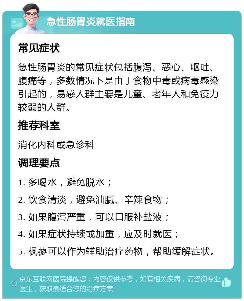 急性肠胃炎就医指南 常见症状 急性肠胃炎的常见症状包括腹泻、恶心、呕吐、腹痛等，多数情况下是由于食物中毒或病毒感染引起的，易感人群主要是儿童、老年人和免疫力较弱的人群。 推荐科室 消化内科或急诊科 调理要点 1. 多喝水，避免脱水； 2. 饮食清淡，避免油腻、辛辣食物； 3. 如果腹泻严重，可以口服补盐液； 4. 如果症状持续或加重，应及时就医； 5. 枫蓼可以作为辅助治疗药物，帮助缓解症状。