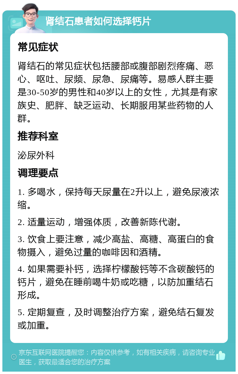 肾结石患者如何选择钙片 常见症状 肾结石的常见症状包括腰部或腹部剧烈疼痛、恶心、呕吐、尿频、尿急、尿痛等。易感人群主要是30-50岁的男性和40岁以上的女性，尤其是有家族史、肥胖、缺乏运动、长期服用某些药物的人群。 推荐科室 泌尿外科 调理要点 1. 多喝水，保持每天尿量在2升以上，避免尿液浓缩。 2. 适量运动，增强体质，改善新陈代谢。 3. 饮食上要注意，减少高盐、高糖、高蛋白的食物摄入，避免过量的咖啡因和酒精。 4. 如果需要补钙，选择柠檬酸钙等不含碳酸钙的钙片，避免在睡前喝牛奶或吃糖，以防加重结石形成。 5. 定期复查，及时调整治疗方案，避免结石复发或加重。