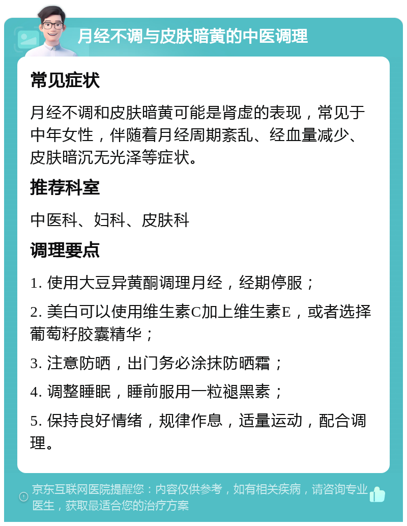 月经不调与皮肤暗黄的中医调理 常见症状 月经不调和皮肤暗黄可能是肾虚的表现，常见于中年女性，伴随着月经周期紊乱、经血量减少、皮肤暗沉无光泽等症状。 推荐科室 中医科、妇科、皮肤科 调理要点 1. 使用大豆异黄酮调理月经，经期停服； 2. 美白可以使用维生素C加上维生素E，或者选择葡萄籽胶囊精华； 3. 注意防晒，出门务必涂抹防晒霜； 4. 调整睡眠，睡前服用一粒褪黑素； 5. 保持良好情绪，规律作息，适量运动，配合调理。