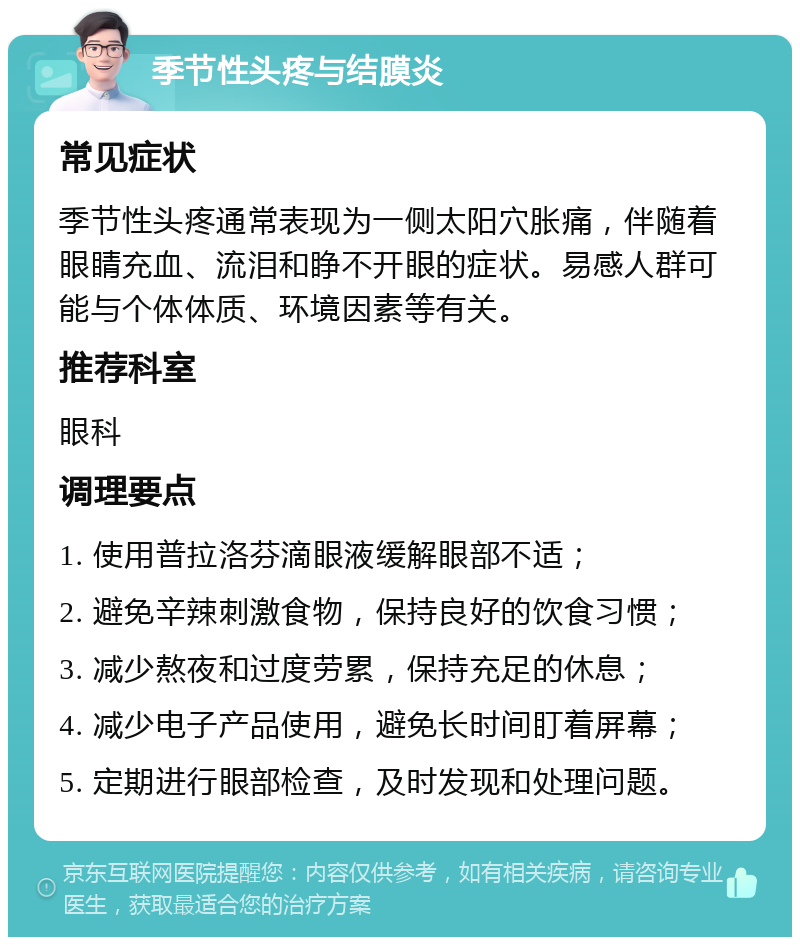 季节性头疼与结膜炎 常见症状 季节性头疼通常表现为一侧太阳穴胀痛，伴随着眼睛充血、流泪和睁不开眼的症状。易感人群可能与个体体质、环境因素等有关。 推荐科室 眼科 调理要点 1. 使用普拉洛芬滴眼液缓解眼部不适； 2. 避免辛辣刺激食物，保持良好的饮食习惯； 3. 减少熬夜和过度劳累，保持充足的休息； 4. 减少电子产品使用，避免长时间盯着屏幕； 5. 定期进行眼部检查，及时发现和处理问题。