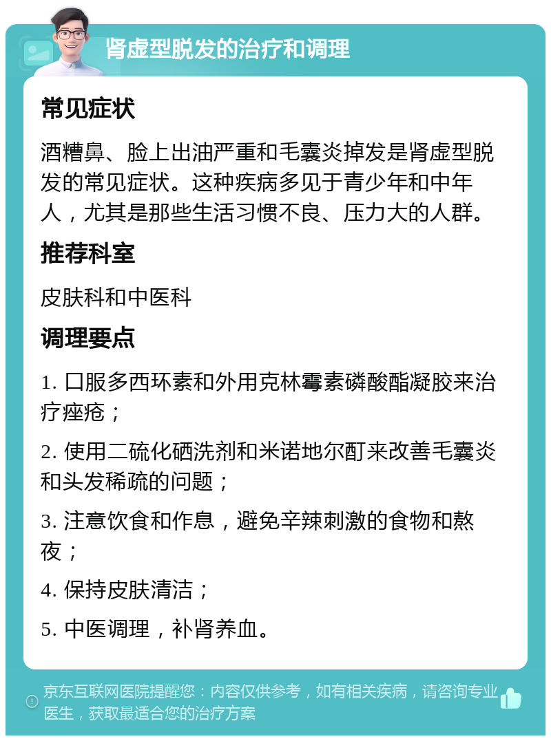 肾虚型脱发的治疗和调理 常见症状 酒糟鼻、脸上出油严重和毛囊炎掉发是肾虚型脱发的常见症状。这种疾病多见于青少年和中年人，尤其是那些生活习惯不良、压力大的人群。 推荐科室 皮肤科和中医科 调理要点 1. 口服多西环素和外用克林霉素磷酸酯凝胶来治疗痤疮； 2. 使用二硫化硒洗剂和米诺地尔酊来改善毛囊炎和头发稀疏的问题； 3. 注意饮食和作息，避免辛辣刺激的食物和熬夜； 4. 保持皮肤清洁； 5. 中医调理，补肾养血。