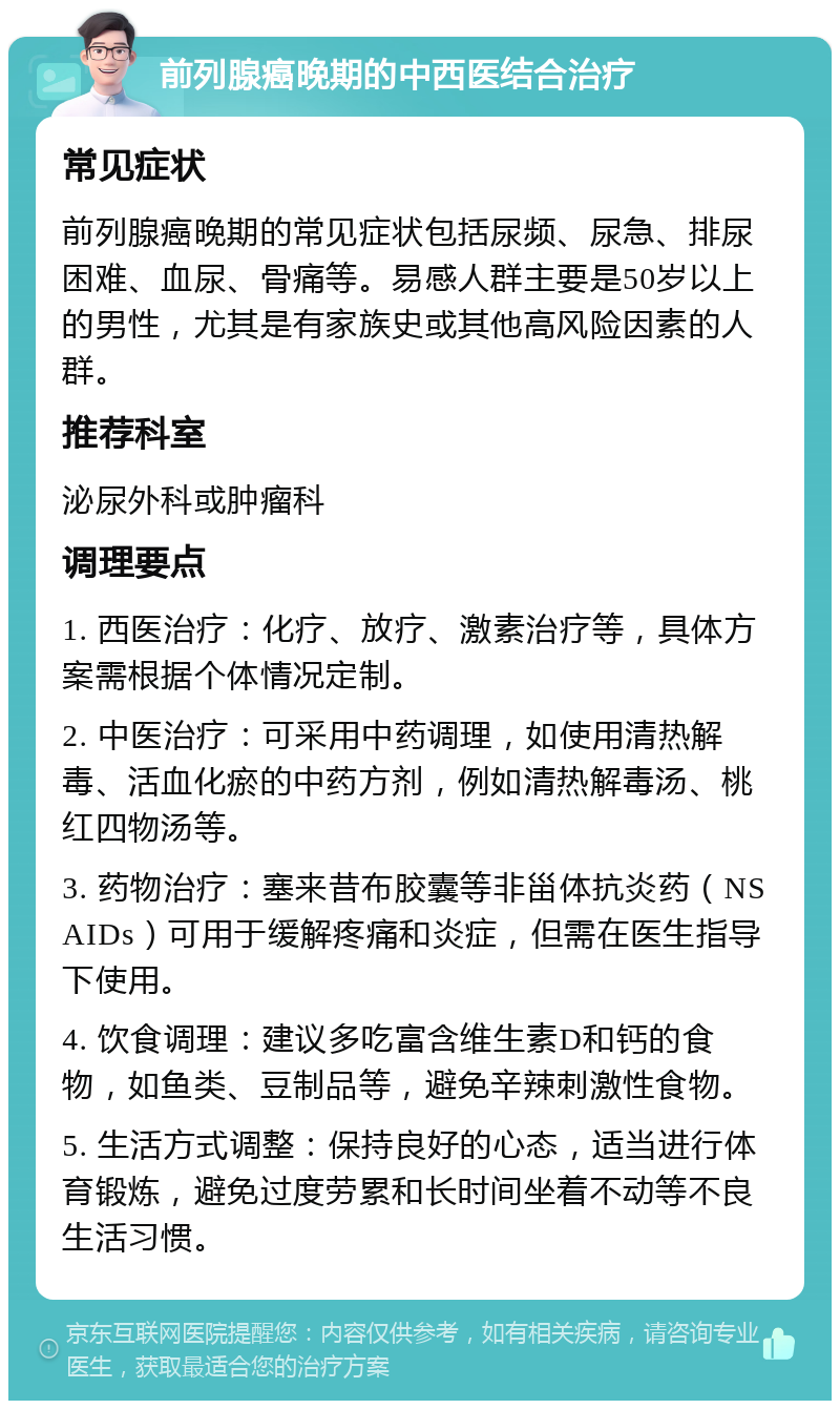 前列腺癌晚期的中西医结合治疗 常见症状 前列腺癌晚期的常见症状包括尿频、尿急、排尿困难、血尿、骨痛等。易感人群主要是50岁以上的男性，尤其是有家族史或其他高风险因素的人群。 推荐科室 泌尿外科或肿瘤科 调理要点 1. 西医治疗：化疗、放疗、激素治疗等，具体方案需根据个体情况定制。 2. 中医治疗：可采用中药调理，如使用清热解毒、活血化瘀的中药方剂，例如清热解毒汤、桃红四物汤等。 3. 药物治疗：塞来昔布胶囊等非甾体抗炎药（NSAIDs）可用于缓解疼痛和炎症，但需在医生指导下使用。 4. 饮食调理：建议多吃富含维生素D和钙的食物，如鱼类、豆制品等，避免辛辣刺激性食物。 5. 生活方式调整：保持良好的心态，适当进行体育锻炼，避免过度劳累和长时间坐着不动等不良生活习惯。