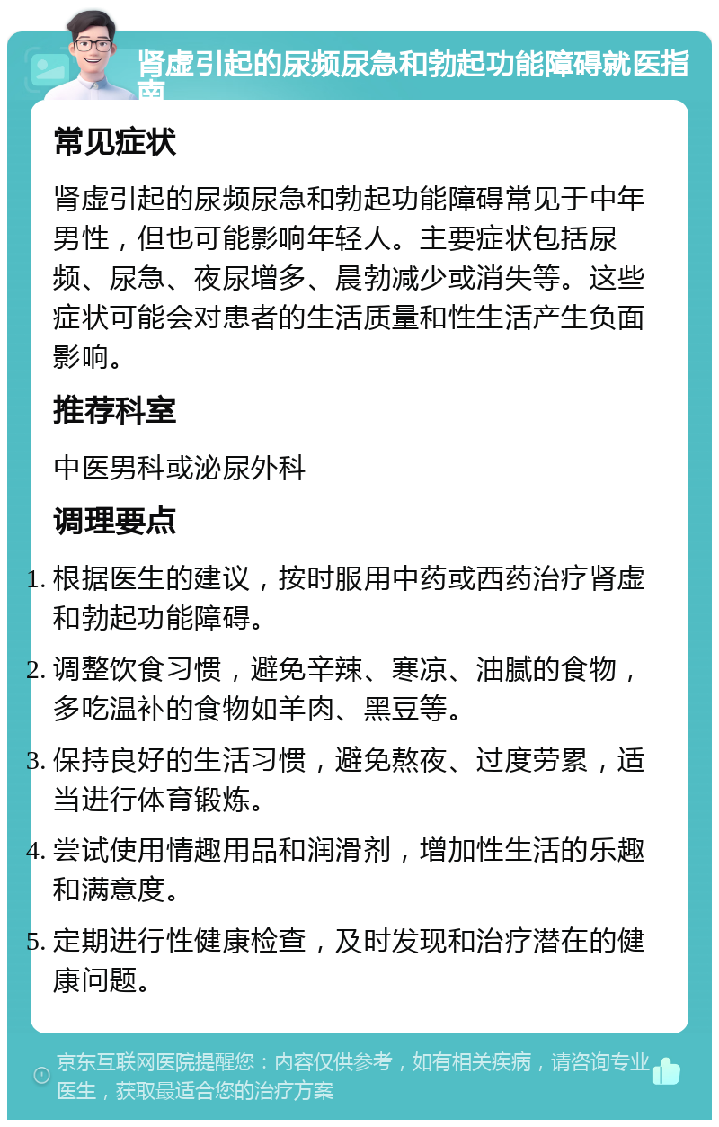 肾虚引起的尿频尿急和勃起功能障碍就医指南 常见症状 肾虚引起的尿频尿急和勃起功能障碍常见于中年男性，但也可能影响年轻人。主要症状包括尿频、尿急、夜尿增多、晨勃减少或消失等。这些症状可能会对患者的生活质量和性生活产生负面影响。 推荐科室 中医男科或泌尿外科 调理要点 根据医生的建议，按时服用中药或西药治疗肾虚和勃起功能障碍。 调整饮食习惯，避免辛辣、寒凉、油腻的食物，多吃温补的食物如羊肉、黑豆等。 保持良好的生活习惯，避免熬夜、过度劳累，适当进行体育锻炼。 尝试使用情趣用品和润滑剂，增加性生活的乐趣和满意度。 定期进行性健康检查，及时发现和治疗潜在的健康问题。