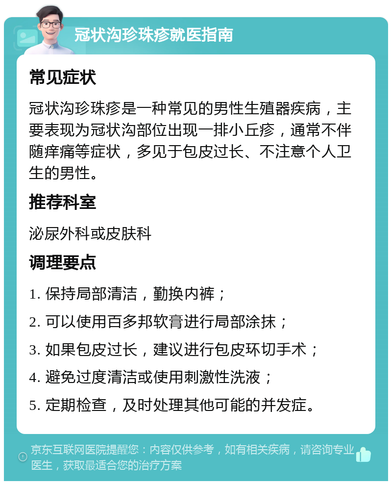 冠状沟珍珠疹就医指南 常见症状 冠状沟珍珠疹是一种常见的男性生殖器疾病，主要表现为冠状沟部位出现一排小丘疹，通常不伴随痒痛等症状，多见于包皮过长、不注意个人卫生的男性。 推荐科室 泌尿外科或皮肤科 调理要点 1. 保持局部清洁，勤换内裤； 2. 可以使用百多邦软膏进行局部涂抹； 3. 如果包皮过长，建议进行包皮环切手术； 4. 避免过度清洁或使用刺激性洗液； 5. 定期检查，及时处理其他可能的并发症。