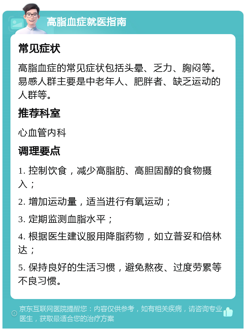 高脂血症就医指南 常见症状 高脂血症的常见症状包括头晕、乏力、胸闷等。易感人群主要是中老年人、肥胖者、缺乏运动的人群等。 推荐科室 心血管内科 调理要点 1. 控制饮食，减少高脂肪、高胆固醇的食物摄入； 2. 增加运动量，适当进行有氧运动； 3. 定期监测血脂水平； 4. 根据医生建议服用降脂药物，如立普妥和倍林达； 5. 保持良好的生活习惯，避免熬夜、过度劳累等不良习惯。