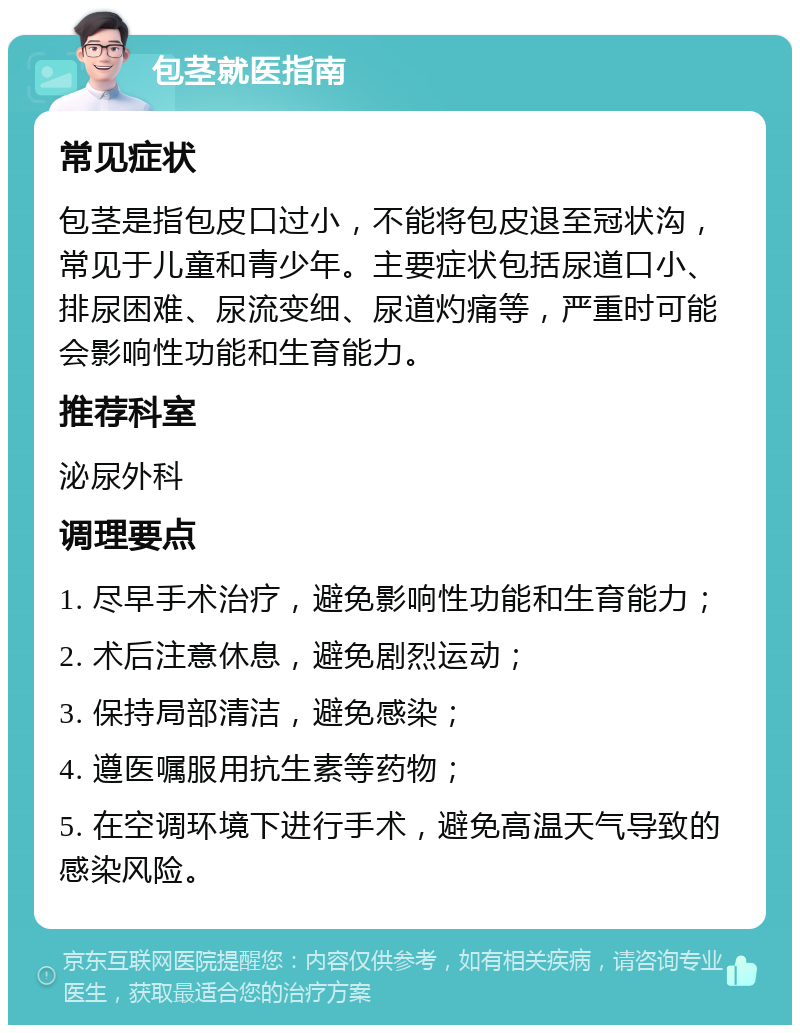 包茎就医指南 常见症状 包茎是指包皮口过小，不能将包皮退至冠状沟，常见于儿童和青少年。主要症状包括尿道口小、排尿困难、尿流变细、尿道灼痛等，严重时可能会影响性功能和生育能力。 推荐科室 泌尿外科 调理要点 1. 尽早手术治疗，避免影响性功能和生育能力； 2. 术后注意休息，避免剧烈运动； 3. 保持局部清洁，避免感染； 4. 遵医嘱服用抗生素等药物； 5. 在空调环境下进行手术，避免高温天气导致的感染风险。