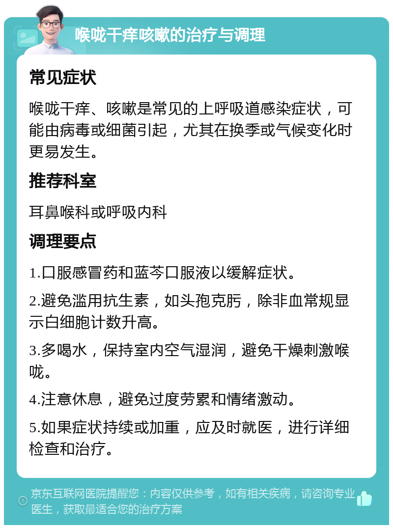 喉咙干痒咳嗽的治疗与调理 常见症状 喉咙干痒、咳嗽是常见的上呼吸道感染症状，可能由病毒或细菌引起，尤其在换季或气候变化时更易发生。 推荐科室 耳鼻喉科或呼吸内科 调理要点 1.口服感冒药和蓝芩口服液以缓解症状。 2.避免滥用抗生素，如头孢克肟，除非血常规显示白细胞计数升高。 3.多喝水，保持室内空气湿润，避免干燥刺激喉咙。 4.注意休息，避免过度劳累和情绪激动。 5.如果症状持续或加重，应及时就医，进行详细检查和治疗。