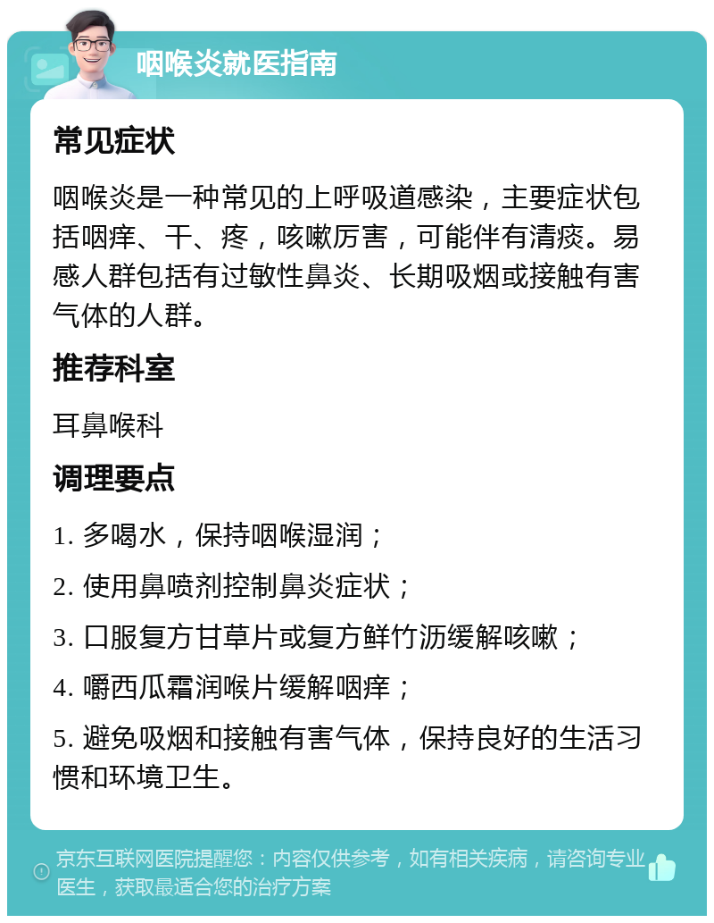 咽喉炎就医指南 常见症状 咽喉炎是一种常见的上呼吸道感染，主要症状包括咽痒、干、疼，咳嗽厉害，可能伴有清痰。易感人群包括有过敏性鼻炎、长期吸烟或接触有害气体的人群。 推荐科室 耳鼻喉科 调理要点 1. 多喝水，保持咽喉湿润； 2. 使用鼻喷剂控制鼻炎症状； 3. 口服复方甘草片或复方鲜竹沥缓解咳嗽； 4. 嚼西瓜霜润喉片缓解咽痒； 5. 避免吸烟和接触有害气体，保持良好的生活习惯和环境卫生。