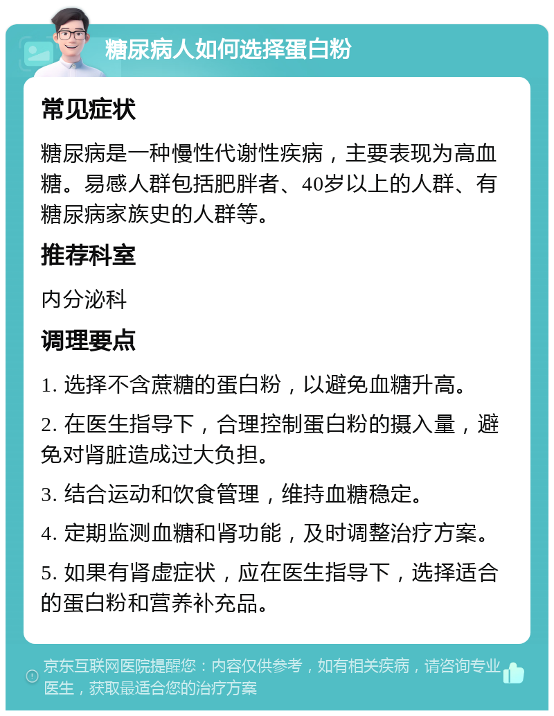 糖尿病人如何选择蛋白粉 常见症状 糖尿病是一种慢性代谢性疾病，主要表现为高血糖。易感人群包括肥胖者、40岁以上的人群、有糖尿病家族史的人群等。 推荐科室 内分泌科 调理要点 1. 选择不含蔗糖的蛋白粉，以避免血糖升高。 2. 在医生指导下，合理控制蛋白粉的摄入量，避免对肾脏造成过大负担。 3. 结合运动和饮食管理，维持血糖稳定。 4. 定期监测血糖和肾功能，及时调整治疗方案。 5. 如果有肾虚症状，应在医生指导下，选择适合的蛋白粉和营养补充品。