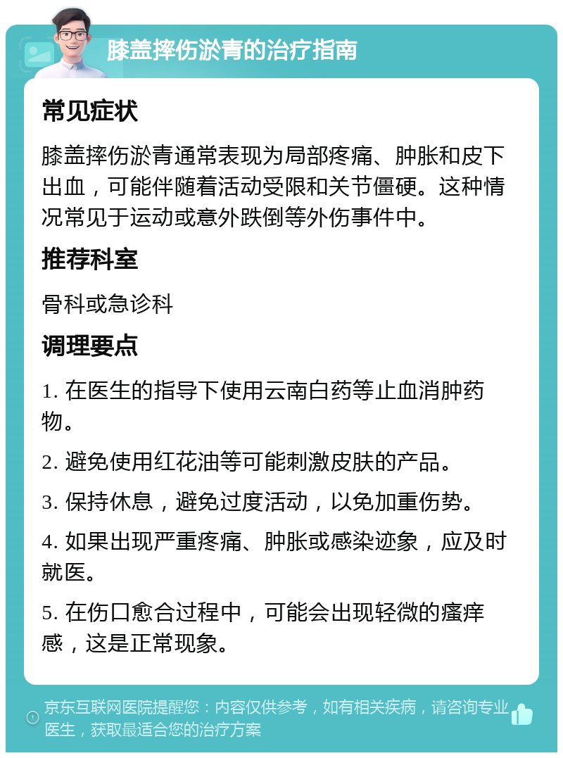 膝盖摔伤淤青的治疗指南 常见症状 膝盖摔伤淤青通常表现为局部疼痛、肿胀和皮下出血，可能伴随着活动受限和关节僵硬。这种情况常见于运动或意外跌倒等外伤事件中。 推荐科室 骨科或急诊科 调理要点 1. 在医生的指导下使用云南白药等止血消肿药物。 2. 避免使用红花油等可能刺激皮肤的产品。 3. 保持休息，避免过度活动，以免加重伤势。 4. 如果出现严重疼痛、肿胀或感染迹象，应及时就医。 5. 在伤口愈合过程中，可能会出现轻微的瘙痒感，这是正常现象。