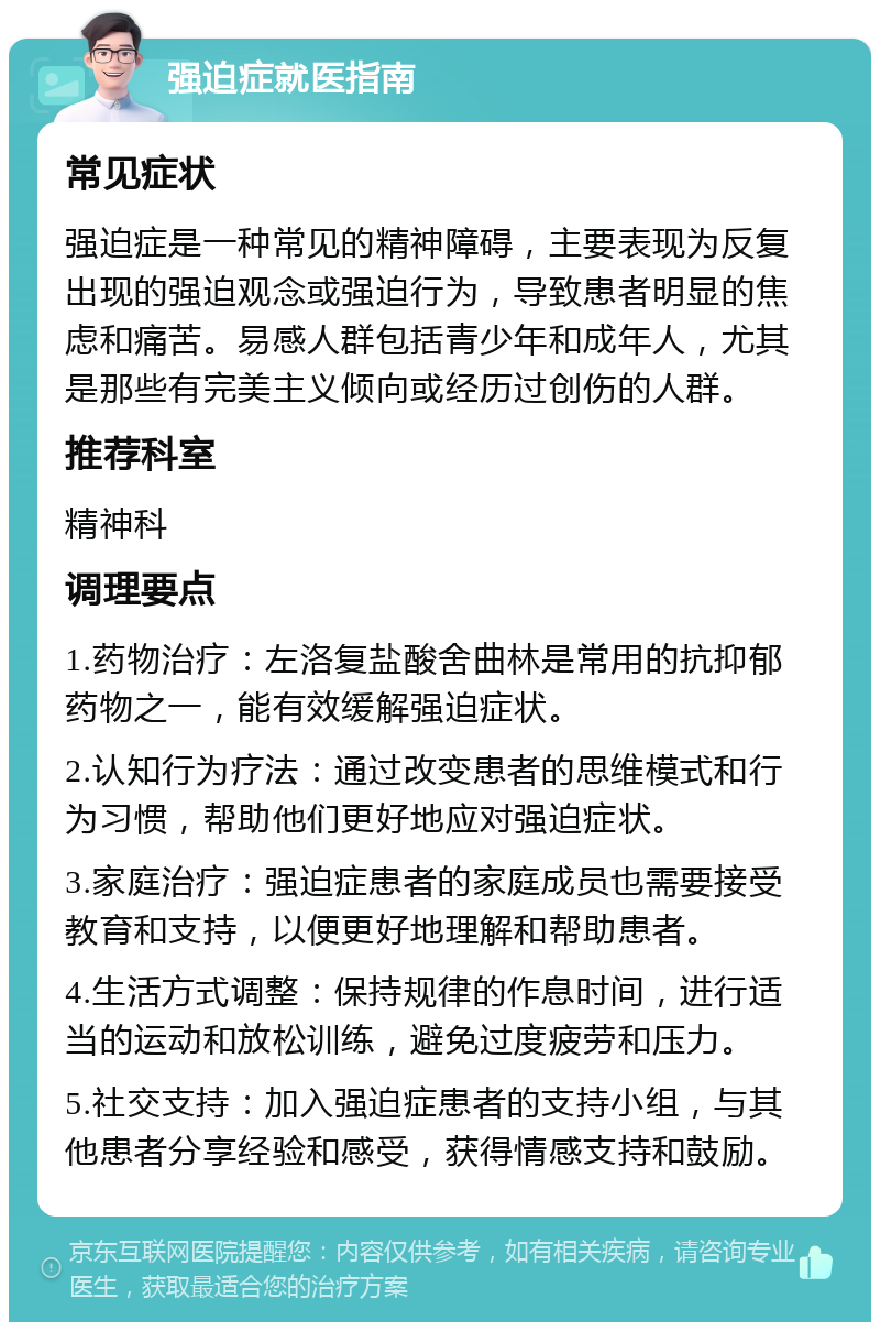 强迫症就医指南 常见症状 强迫症是一种常见的精神障碍，主要表现为反复出现的强迫观念或强迫行为，导致患者明显的焦虑和痛苦。易感人群包括青少年和成年人，尤其是那些有完美主义倾向或经历过创伤的人群。 推荐科室 精神科 调理要点 1.药物治疗：左洛复盐酸舍曲林是常用的抗抑郁药物之一，能有效缓解强迫症状。 2.认知行为疗法：通过改变患者的思维模式和行为习惯，帮助他们更好地应对强迫症状。 3.家庭治疗：强迫症患者的家庭成员也需要接受教育和支持，以便更好地理解和帮助患者。 4.生活方式调整：保持规律的作息时间，进行适当的运动和放松训练，避免过度疲劳和压力。 5.社交支持：加入强迫症患者的支持小组，与其他患者分享经验和感受，获得情感支持和鼓励。