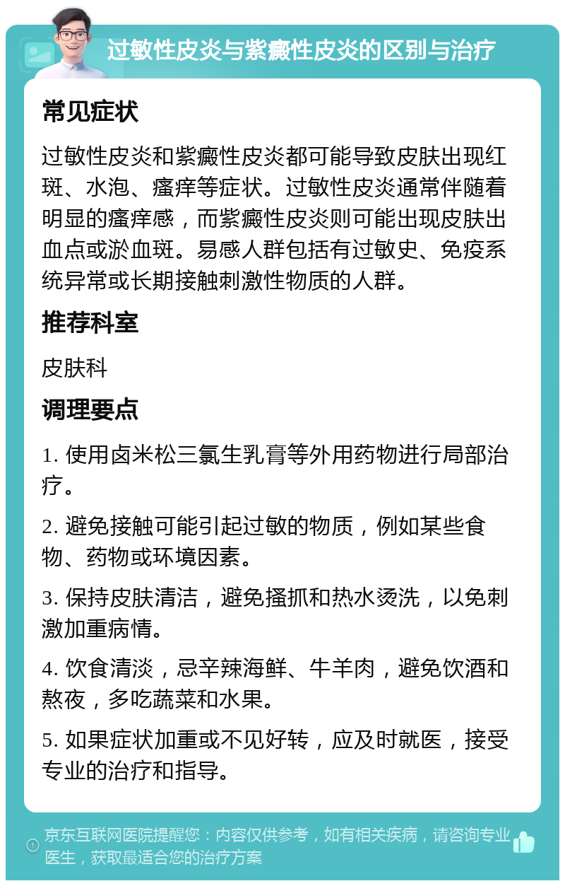 过敏性皮炎与紫癜性皮炎的区别与治疗 常见症状 过敏性皮炎和紫癜性皮炎都可能导致皮肤出现红斑、水泡、瘙痒等症状。过敏性皮炎通常伴随着明显的瘙痒感，而紫癜性皮炎则可能出现皮肤出血点或淤血斑。易感人群包括有过敏史、免疫系统异常或长期接触刺激性物质的人群。 推荐科室 皮肤科 调理要点 1. 使用卤米松三氯生乳膏等外用药物进行局部治疗。 2. 避免接触可能引起过敏的物质，例如某些食物、药物或环境因素。 3. 保持皮肤清洁，避免搔抓和热水烫洗，以免刺激加重病情。 4. 饮食清淡，忌辛辣海鲜、牛羊肉，避免饮酒和熬夜，多吃蔬菜和水果。 5. 如果症状加重或不见好转，应及时就医，接受专业的治疗和指导。