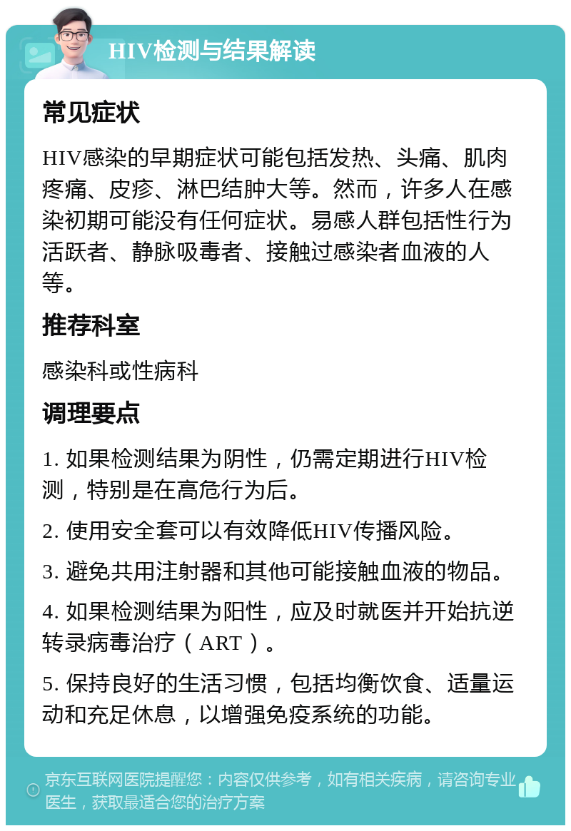 HIV检测与结果解读 常见症状 HIV感染的早期症状可能包括发热、头痛、肌肉疼痛、皮疹、淋巴结肿大等。然而，许多人在感染初期可能没有任何症状。易感人群包括性行为活跃者、静脉吸毒者、接触过感染者血液的人等。 推荐科室 感染科或性病科 调理要点 1. 如果检测结果为阴性，仍需定期进行HIV检测，特别是在高危行为后。 2. 使用安全套可以有效降低HIV传播风险。 3. 避免共用注射器和其他可能接触血液的物品。 4. 如果检测结果为阳性，应及时就医并开始抗逆转录病毒治疗（ART）。 5. 保持良好的生活习惯，包括均衡饮食、适量运动和充足休息，以增强免疫系统的功能。